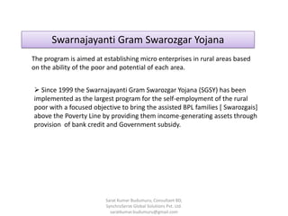 Swarnajayanti Gram Swarozgar Yojana
The program is aimed at establishing micro enterprises in rural areas based
on the ability of the poor and potential of each area.
 Since 1999 the Swarnajayanti Gram Swarozgar Yojana (SGSY) has been
implemented as the largest program for the self-employment of the rural
poor with a focused objective to bring the assisted BPL families [ Swarozgais]
above the Poverty Line by providing them income-generating assets through
provision of bank credit and Government subsidy.
Sarat Kumar Budumuru, Consultant BD,
SynchroServe Global Solutions Pvt. Ltd.
saratkumar.budumuru@gmail.com
 