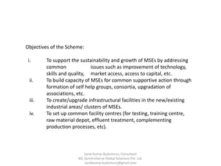 Objectives of the Scheme:
i. To support the sustainability and growth of MSEs by addressing
common issues such as improvement of technology,
skills and quality, market access, access to capital, etc.
ii. To build capacity of MSEs for common supportive action through
formation of self help groups, consortia, upgradation of
associations, etc.
iii. To create/upgrade infrastructural facilities in the new/existing
industrial areas/ clusters of MSEs.
iv. To set up common facility centres (for testing, training centre,
raw material depot, effluent treatment, complementing
production processes, etc).
Sarat Kumar Budumuru, Consultant
BD, SynchroServe Global Solutions Pvt. Ltd.
saratkumar.budumuru@gmail.com
 