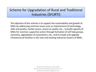 Scheme for Upgradation of Rural and Traditional
Industries (SFURTI)
The objective of the scheme is to support the sustainability and growth of
MSEs by addressing common issues such as improvement of technology,
skills and quality, market access, access to capital, etc., to build capacity of
MSEs for common supportive action through formation of self help groups,
consortia, upgradation of associations, etc., and to create and upgrade
infrastructural facilities in the new and existing industrial clusters of MSEs.
Sarat Kumar Budumuru, Consultant
BD, SynchroServe Global Solutions Pvt. Ltd.
saratkumar.budumuru@gmail.com
 