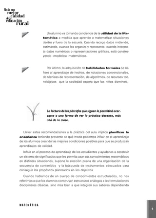 9
M A T E M Á T I C A
Hacia una
mejor
calidad
de la
educación
rural
Un alumno va tomando conciencia de la utilidad de la Ma-
temática a medida que aprende a matematizar situaciones
dentro y fuera de la escuela. Cuando recoge datos midiendo,
estimando, cuando los organiza y representa; cuando interpre-
ta datos numéricos o representaciones gráficas, está constru-
yendo «modelos» matemáticos.
Por último, la adquisición de habilidades formales se re-
fiere al aprendizaje de hechos, de notaciones convencionales,
de técnicas de representación, de algoritmos, de recursos tec-
nológicos que la sociedad espera que los niños dominen.
La lectura de los párrafos que siguen le permitirá acer-
carse a una forma de ver la práctica docente, más
allá de la clase.
Llevar estas recomendaciones a la práctica del aula implica planificar la
enseñanza teniendo presente de qué modo podemos influir en el aprendizaje
de los alumnos creando las mejores condiciones posibles para que se produzcan
aprendizajes de calidad.
Influir en el proceso de aprendizaje de los estudiantes y ayudarles a construir
un sistema de significados que les permita usar sus conocimientos matemáticos
en distintas situaciones, supone la elección previa de una organización de la
secuencia de contenidos y la búsqueda de instrumentos adecuados para
conseguir los propósitos planteados en los objetivos.
Cuando hablamos de un cuerpo de conocimientos estructurados, no nos
referimos a que los alumnos construyan estructuras análogas a las formulaciones
disciplinares clásicas, sino más bien a que integren sus saberes dependiendo
 