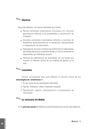 100
M ó d u l o 2
Objetivos
Para este Módulo, nos hemos planteado que Usted,
Revise contenidos matemáticos vinculados con nociones
geométricas relativas a las propiedades y construcción de
triángulos
Actualice contenidos matemáticos referidos a nociones de
Estadística. particularmente en la recolección, representación
e interpretación de información.
Disponga de recursos y criterios de análisis para la organización
del trabajo del aula en contextos donde un mismo contenido es
desarrollado por diferentes grupos.
Participe de experiencias de aprendizaje con sus pares que
motiven su reflexión acerca de los modelos de gestión en el
aula.
Contenidos
Hemos considerado para este Módulo la revisión crítica de las
estrategias de enseñanza de:
1. El uso social de las expresiones decimales.
2. Figuras. Triángulos, lados. Propiedad triangular.
3. Recolección, registro, representación e interpretación de
información.
La estructura del Módulo
En la primera parte del Módulo se aborda desde el punto de vista didáctico,
 