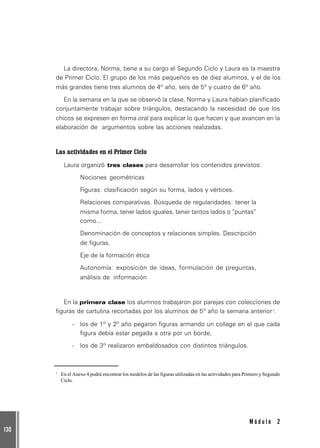 130
M ó d u l o 2
La directora, Norma, tiene a su cargo el Segundo Ciclo y Laura es la maestra
de Primer Ciclo. El grupo de los más pequeños es de diez alumnos, y el de los
más grandes tiene tres alumnos de 4º año, seis de 5º y cuatro de 6º año.
En la semana en la que se observó la clase, Norma y Laura habían planificado
conjuntamente trabajar sobre triángulos, destacando la necesidad de que los
chicos se expresen en forma oral para explicar lo que hacen y que avancen en la
elaboración de argumentos sobre las acciones realizadas.
Las actividades en el Primer Ciclo
Laura organizó tres clases para desarrollar los contenidos previstos:
Nociones geométricas
Figuras: clasificación según su forma, lados y vértices.
Relaciones comparativas. Búsqueda de regularidades: tener la
misma forma, tener lados iguales, tener tantos lados o “puntas”
como...
Denominación de conceptos y relaciones simples. Descripción
de figuras.
Eje de la formación ética
Autonomía: exposición de ideas, formulación de preguntas,
análisis de información
En la primera clase los alumnos trabajaron por parejas con colecciones de
figuras de cartulina recortadas por los alumnos de 5º año la semana anterior1
:
- los de 1º y 2º año pegaron figuras armando un collage en el que cada
figura debía estar pegada a otra por un borde,
- los de 3º realizaron embaldosados con distintos triángulos.
1
En el Anexo 4 podrá encontrar los modelos de las figuras utilizadas en las actividades para Primero y Segundo
Ciclo.
 