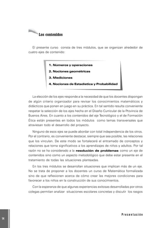 14
P r e s e n t a c i ó n
Los contenidos
El presente curso consta de tres módulos, que se organizan alrededor de
cuatro ejes de contenido:
1. Números y operaciones
2. Nociones geométricas
3. Mediciones
4. Nociones de Estadística y Probabilidad
La elección de los ejes responde a la necesidad de que los docentes dispongan
de algún criterio organizador para revisar los conocimientos matemáticos y
didácticos que ponen en juego en su práctica. En tal sentido resulta conveniente
respetar la selección de los ejes hecha en el Diseño Curricular de la Provincia de
Buenos Aires. En cuanto a los contenidos del eje Tecnológico y el de Formación
Ética están presentes en todos los módulos como temas transversales que
atraviesan todo el desarrollo del proyecto.
Ninguno de esos ejes se puede abordar con total independencia de los otros.
Por el contrario, es conveniente destacar, siempre que sea posible, las relaciones
que los vinculan. De este modo se fortalecerá el entramado de conceptos y
relaciones que torna significativos a los aprendizajes de niños y adultos. Por tal
razón no se ha considerado a la resolución de problemas como un eje de
contenidos sino como un aspecto metodológico que debe estar presente en el
tratamiento de todas las situaciones planteadas.
En los tres módulos se desarrollan situaciones que implican más de un eje.
No se trata de proponer a los docentes un curso de Matemática formalizada
sino de que reflexionen acerca de cómo crear las mejores condiciones para
favorecer a los niños en la construcción de sus conocimientos.
Con la esperanza de que algunas experiencias exitosas desarrolladas por otros
colegas permitan analizar situaciones escolares concretas y discutir los rasgos
 