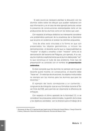 154
M ó d u l o 2
Si esto ocurre es necesario plantear la discusión con los
alumnos sobre todos los dibujos que pueden realizarse con
esa información y, en el caso de este ejemplo particular, revisar
la presencia de construcciones estereotipadas tanto en las
producciones de los alumnos como en los textos que usan.
Con respecto al enfoque didáctico es interesante considerar
una problemática particular de la enseñanza de la Geometría
que se pone en evidencia al analizar las distintas propuestas:
“Una de ellas está vinculada a la forma en que son
presentados los objetos geométricos, e incluso las
demostraciones: el docente asume que su responsabilidad es
“mostrar” el objeto a enseñar, o bien “mostrar” cómo es la
demostración del teorema de Pitágoras, por ejemplo. A su vez,
asume implícita o explícitamente que el alumno debe poder “ver”
lo que constituye el nudo de ese problema. Este tipo de
presentación es conocido con el nombre de presentación
ostensiva.
Es bien conocido que los alumnos no siempre ven lo que el
docente quiere mostrar, en consecuencia, el docente debe
“hacer ver”. En este tipo de situaciones, los objetos involucrados
no siempre son los mismos para los alumnos que para los
docentes.”7
El ejemplo del texto corresponde a un contenido -
congruencia de triángulos- que se va a formalizar durante el Ter-
cer Ciclo de EGB, pero permite ver claramente la diferencia de
enfoques.
Con respecto al último apartado de la Actividad 2.3, si se
consideran las propuestas seleccionadas, la gestión de la clase
y los objetivos acordados con la directora para el trabajo de la
7
Documento de Base Nº3 Capacitación para Supervisores de Educación General Básica. Consejo General de
Cultura y Educación. Dirección General de Educación. Provincia de Buenos Aires.
 