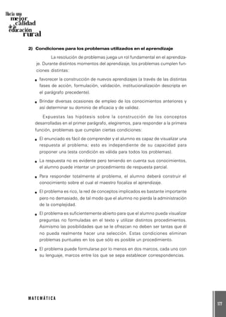 177
M A T E M Á T I C A
Hacia una
mejor
calidad
de la
educación
rural
2) Condiciones para los problemas utilizados en el aprendizaje
La resolución de problemas juega un rol fundamental en el aprendiza-
je. Durante distintos momentos del aprendizaje, los problemas cumplen fun-
ciones distintas:
favorecer la construcción de nuevos aprendizajes (a través de las distintas
fases de acción, formulación, validación, institucionalización descripta en
el parágrafo precedente).
Brindar diversas ocasiones de empleo de los conocimientos anteriores y
así determinar su dominio de eficacia y de validez.
Expuestas las hipótesis sobre la construcción de los conceptos
desarrolladas en el primer parágrafo, elegiremos, para responder a la primera
función, problemas que cumplan ciertas condiciones:
El enunciado es fácil de comprender y el alumno es capaz de visualizar una
respuesta al problema; esto es independiente de su capacidad para
proponer una (esta condición es válida para todos los problemas).
La respuesta no es evidente pero teniendo en cuenta sus conocimientos,
el alumno puede intentar un procedimiento de respuesta parcial.
Para responder totalmente al problema, el alumno deberá construir el
conocimiento sobre el cual el maestro focaliza el aprendizaje.
El problema es rico, la red de conceptos implicados es bastante importante
pero no demasiado, de tal modo que el alumno no pierda la administración
de la complejidad.
El problema es suficientemente abierto para que el alumno pueda visualizar
preguntas no formuladas en el texto y utilizar distintos procedimientos.
Asimismo las posibilidades que se le ofrezcan no deben ser tantas que él
no pueda realmente hacer una selección. Estas condiciones eliminan
problemas puntuales en los que sólo es posible un procedimiento.
El problema puede formularse por lo menos en dos marcos, cada uno con
su lenguaje, marcos entre los que se sepa establecer correspondencias.
 