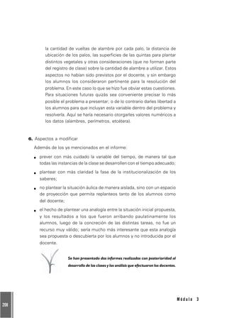 208
M ó d u l o 3
la cantidad de vueltas de alambre por cada palo, la distancia de
ubicación de los palos, las superficies de las quintas para plantar
distintos vegetales y otras consideraciones (que no forman parte
del registro de clase) sobre la cantidad de alambre a utilizar. Estos
aspectos no habían sido previstos por el docente, y sin embargo
los alumnos los consideraron pertinente para la resolución del
problema. En este caso lo que se hizo fue obviar estas cuestiones.
Para situaciones futuras quizás sea conveniente precisar lo más
posible el problema a presentar; o de lo contrario darles libertad a
los alumnos para que incluyan esta variable dentro del problema y
resolverla. Aquí se haría necesario otorgarles valores numéricos a
los datos (alambres, perímetros, etcétera).
6. Aspectos a modificar
Además de los ya mencionados en el informe:
prever con más cuidado la variable del tiempo, de manera tal que
todas las instancias de la clase se desarrollen con el tiempo adecuado;
plantear con más claridad la fase de la institucionalización de los
saberes;
no plantear la situación áulica de manera aislada, sino con un espacio
de proyección que permita replanteos tanto de los alumnos como
del docente;
el hecho de plantear una analogía entre la situación inicial propuesta,
y los resultados a los que fueron arribando paulatinamente los
alumnos, luego de la concreción de las distintas tareas, no fue un
recurso muy válido; sería mucho más interesante que esta analogía
sea propuesta o descubierta por los alumnos y no introducida por el
docente.
Se han presentado dos informes realizados con posterioridad al
desarrollo de las clases y los análisis que efectuaron los docentes.
 