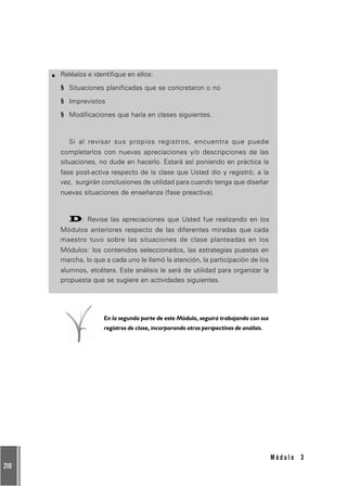 210
M ó d u l o 3
Reléalos e identifique en ellos:
§§§§§ Situaciones planificadas que se concretaron o no
§§§§§ Imprevistos
§§§§§ Modificaciones que haría en clases siguientes.
Si al revisar sus propios registros, encuentra que puede
completarlos con nuevas apreciaciones y/o descripciones de las
situaciones, no dude en hacerlo. Estará así poniendo en práctica la
fase post-activa respecto de la clase que Usted dio y registró; a la
vez, surgirán conclusiones de utilidad para cuando tenga que diseñar
nuevas situaciones de enseñanza (fase preactiva).
D: Revise las apreciaciones que Usted fue realizando en los
Módulos anteriores respecto de las diferentes miradas que cada
maestro tuvo sobre las situaciones de clase planteadas en los
Módulos: los contenidos seleccionados, las estrategias puestas en
marcha, lo que a cada uno le llamó la atención, la participación de los
alumnos, etcétera. Este análisis le será de utilidad para organizar la
propuesta que se sugiere en actividades siguientes.
En la segunda parte de este Módulo, seguirá trabajando con sus
registros de clase, incorporando otras perspectivas de análisis.
 