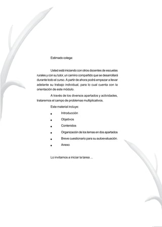 23
M A T E M Á T I C A
Hacia una
mejor
calidad
de la
educación
rural
Estimadocolega:
Ustedestáiniciandoconotrosdocentesdeescuelas
ruralesyconsututor,uncaminocompartidoquesedesarrollará
durante todo el curso. A partir de ahora podrá empezar a llevar
adelante su trabajo individual, para lo cual cuenta con la
orientación de este módulo.
A través de los diversos apartados y actividades,
trataremos el campo de problemas multiplicativos.
Este material incluye:
Introducción
Objetivos
Contenidos
Organizacióndelostemasendosapartados
Breve cuestionario para su autoevaluación.
Anexo
Lo invitamos a iniciar la tarea ...
 
