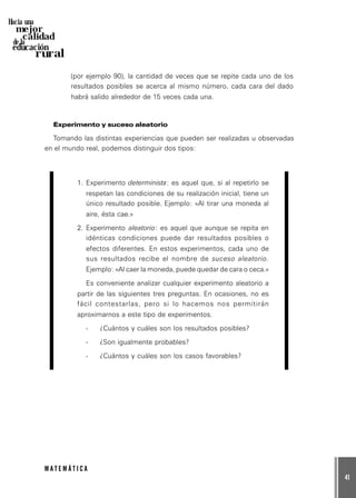 41
M A T E M Á T I C A
Hacia una
mejor
calidad
de la
educación
rural
(por ejemplo 90), la cantidad de veces que se repite cada uno de los
resultados posibles se acerca al mismo número, cada cara del dado
habrá salido alrededor de 15 veces cada una.
Experimento y suceso aleatorio
Tomando las distintas experiencias que pueden ser realizadas u observadas
en el mundo real, podemos distinguir dos tipos:
1. Experimento determinista: es aquel que, si al repetirlo se
respetan las condiciones de su realización inicial, tiene un
único resultado posible. Ejemplo: «Al tirar una moneda al
aire, ésta cae.»
2. Experimento aleatorio: es aquel que aunque se repita en
idénticas condiciones puede dar resultados posibles o
efectos diferentes. En estos experimentos, cada uno de
sus resultados recibe el nombre de suceso aleatorio.
Ejemplo: «Al caer la moneda, puede quedar de cara o ceca.»
Es conveniente analizar cualquier experimento aleatorio a
partir de las siguientes tres preguntas. En ocasiones, no es
fácil contestarlas, pero si lo hacemos nos permitirán
aproximarnos a este tipo de experimentos.
- ¿Cuántos y cuáles son los resultados posibles?
- ¿Son igualmente probables?
- ¿Cuántos y cuáles son los casos favorables?
 