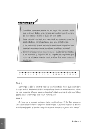 42
M ó d u l o 1
Actividad 1.2
Considere una nueva versión de “La pulga y las trampas” en la
que se tira un dado o una moneda, para determinar el número
de espacios que avanza la pulga en cada salto.
Esta introducción del azar permitirá argumentar sobre la
posibilidad que tiene la pulga de caer o no en la trampa.
¿Qué relaciones puede establecer entre esta adaptación del
juego y los conceptos que se definen en el texto anterior?
Considere las siguientes situaciones, que pueden ser planteadas
a los alumnos, y responda en su carpeta las preguntas que
propone el texto anterior, para analizar los experimentos
aleatorios.
Nivel 1:
-La trampa se coloca en el 15 y se tira una moneda de modo que si sale cara
la pulga avanza dando saltos de dos espacios y si sale ceca avanza dando saltos
de tres espacios. ¿Puede salvarse la pulga? ¿Qué ocurrirá si sale ceca?¿Qué
podría pasar si la trampa está en un número par?
Nivel 2:
-En lugar de la moneda se tira un dado modificado con 2, 3 y 4 en sus caras
(dos veces cada número) y se ponen dos trampas. “Alejandro dice que él desafía
a cualquier jugador, y que está seguro de ganar aunque ponga una sola trampa”.
 