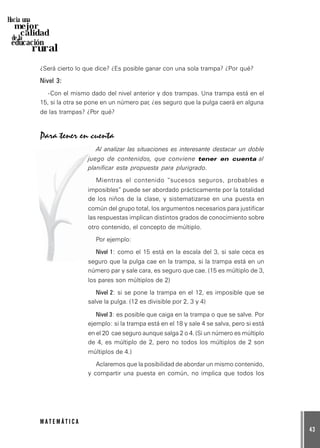 43
M A T E M Á T I C A
Hacia una
mejor
calidad
de la
educación
rural
¿Será cierto lo que dice? ¿Es posible ganar con una sola trampa? ¿Por qué?
Nivel 3:
-Con el mismo dado del nivel anterior y dos trampas. Una trampa está en el
15, si la otra se pone en un número par, ¿es seguro que la pulga caerá en alguna
de las trampas? ¿Por qué?
Para tener en cuenta
Al analizar las situaciones es interesante destacar un doble
juego de contenidos, que conviene tener en cuenta al
planificar esta propuesta para plurigrado.
Mientras el contenido “sucesos seguros, probables e
imposibles” puede ser abordado prácticamente por la totalidad
de los niños de la clase, y sistematizarse en una puesta en
común del grupo total, los argumentos necesarios para justificar
las respuestas implican distintos grados de conocimiento sobre
otro contenido, el concepto de múltiplo.
Por ejemplo:
Nivel 1: como el 15 está en la escala del 3, si sale ceca es
seguro que la pulga cae en la trampa, si la trampa está en un
número par y sale cara, es seguro que cae. (15 es múltiplo de 3,
los pares son múltiplos de 2)
Nivel 2: si se pone la trampa en el 12, es imposible que se
salve la pulga. (12 es divisible por 2, 3 y 4)
Nivel 3: es posible que caiga en la trampa o que se salve. Por
ejemplo: si la trampa está en el 18 y sale 4 se salva, pero si está
en el 20 cae seguro aunque salga 2 o 4. (Si un número es múltiplo
de 4, es múltiplo de 2, pero no todos los múltiplos de 2 son
múltiplos de 4.)
Aclaremos que la posibilidad de abordar un mismo contenido,
y compartir una puesta en común, no implica que todos los
 