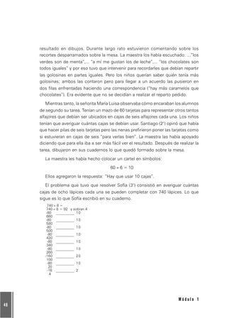 48
M ó d u l o 1
resultado en dibujos. Durante largo rato estuvieron comentando sobre los
recortes desparramados sobre la mesa. La maestra los había escuchado: ...”los
verdes son de menta”,... “a mí me gustan los de leche”,... “los chocolates son
todos iguales” y por eso tuvo que intervenir para recordarles que debían repartir
las golosinas en partes iguales. Pero los niños querían saber quién tenía más
golosinas; ambos las contaron pero para llegar a un acuerdo las pusieron en
dos filas enfrentadas haciendo una correspondencia (“hay más caramelos que
chocolates”). Era evidente que no se decidían a realizar el reparto pedido.
Mientras tanto, la señorita María Luisa observaba cómo encaraban los alumnos
de segundo su tarea. Tenían un mazo de 60 tarjetas para representar otros tantos
alfajores que debían ser ubicados en cajas de seis alfajores cada una. Los niños
tenían que averiguar cuántas cajas se debían usar. Santiago (2°) opinó que había
que hacer pilas de seis tarjetas pero las nenas prefirieron poner las tarjetas como
si estuvieran en cajas de seis “para verlas bien”. La maestra las había apoyado
diciendo que para ella iba a ser más fácil ver el resultado. Después de realizar la
tarea, dibujaron en sus cuadernos lo que quedó formado sobre la mesa.
La maestra les había hecho colocar un cartel en símbolos:
60 ÷ 6 = 10
Ellos agregaron la respuesta: “Hay que usar 10 cajas”.
El problema que tuvo que resolver Sofía (3°) consistió en averiguar cuántas
cajas de ocho lápices cada una se pueden completar con 740 lápices. Lo que
sigue es lo que Sofía escribió en su cuaderno.
740 ÷ 8 =
740 ÷ 8 = 92 y sobran 4
-80 __________ 10
660
-80 __________ 10
580
-80 __________ 10
500
-80 __________ 10
420
-80 __________ 10
340
-80 __________ 10
260
-160 __________ 20
100
-80 __________ 10
20
-16 __________ 2
4
 