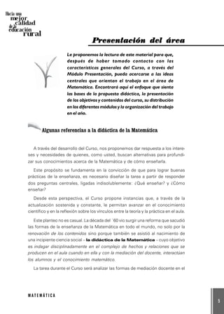 5
M A T E M Á T I C A
Hacia una
mejor
calidad
de la
educación
rural
PPPPPresentación del árearesentación del árearesentación del árearesentación del árearesentación del área
Le proponemos la lectura de este material para que,
después de haber tomado contacto con las
características generales del Curso, a través del
Módulo Presentación, pueda acercarse a las ideas
centrales que orientan el trabajo en el área de
Matemática. Encontrará aquí el enfoque que sienta
las bases de la propuesta didáctica, la presentación
de los objetivos y contenidos del curso, su distribución
en los diferentes módulos y la organización del trabajo
en el año.
Algunas referencias a la didáctica de la Matemática
A través del desarrollo del Curso, nos proponemos dar respuesta a los intere-
ses y necesidades de quienes, como usted, buscan alternativas para profundi-
zar sus conocimientos acerca de la Matemática y de cómo enseñarla.
Este propósito se fundamenta en la convicción de que para lograr buenas
prácticas de la enseñanza, es necesario diseñar la tarea a partir de responder
dos preguntas centrales, ligadas indisolublemente: ¿Qué enseñar? y ¿Cómo
enseñar?
Desde esta perspectiva, el Curso propone instancias que, a través de la
actualización sostenida y constante, le permitan avanzar en el conocimiento
científico y en la reflexión sobre los vínculos entre la teoría y la práctica en el aula.
Este planteo no es casual. La década del ´60 vio surgir una reforma que sacudió
las formas de la enseñanza de la Matemática en todo el mundo, no solo por la
renovación de los contenidos sino porque también se asistió al nacimiento de
una incipiente ciencia social – la didáctica de la Matemática – cuyo objetivo
es indagar disciplinadamente en el complejo de hechos y relaciones que se
producen en el aula cuando en ella y con la mediación del docente, interactúan
los alumnos y el conocimiento matemático.
La tarea durante el Curso será analizar las formas de mediación docente en el
 