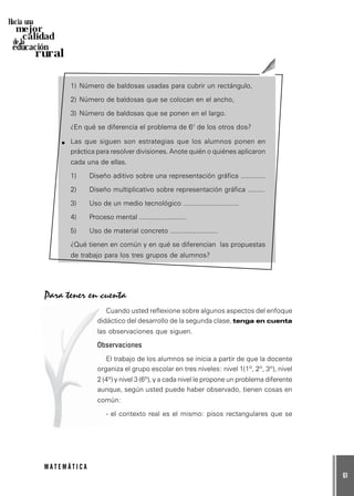 61
M A T E M Á T I C A
Hacia una
mejor
calidad
de la
educación
rural
1) Número de baldosas usadas para cubrir un rectángulo,
2) Número de baldosas que se colocan en el ancho,
3) Número de baldosas que se ponen en el largo.
¿En qué se diferencia el problema de 6° de los otros dos?
Las que siguen son estrategias que los alumnos ponen en
práctica para resolver divisiones. Anote quién o quiénes aplicaron
cada una de ellas.
1) Diseño aditivo sobre una representación gráfica .............
2) Diseño multiplicativo sobre representación gráfica .........
3) Uso de un medio tecnológico .............................
4) Proceso mental .........................
5) Uso de material concreto .........................
¿Qué tienen en común y en qué se diferencian las propuestas
de trabajo para los tres grupos de alumnos?
Para tener en cuenta
Cuando usted reflexione sobre algunos aspectos del enfoque
didáctico del desarrollo de la segunda clase, tenga en cuenta
las observaciones que siguen.
Observaciones
El trabajo de los alumnos se inicia a partir de que la docente
organiza el grupo escolar en tres niveles: nivel 1(1º, 2º, 3º), nivel
2 (4º) y nivel 3 (6º), y a cada nivel le propone un problema diferente
aunque, según usted puede haber observado, tienen cosas en
común:
- el contexto real es el mismo: pisos rectangulares que se
 