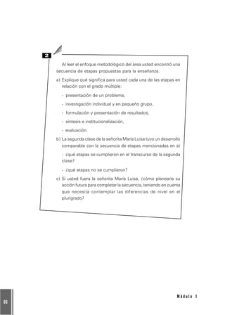 66
M ó d u l o 1
2
Al leer el enfoque metodológico del área usted encontró una
secuencia de etapas propuestas para la enseñanza.
a) Explique qué significa para usted cada una de las etapas en
relación con el grado múltiple:
- presentación de un problema,
- investigación individual y en pequeño grupo,
- formulación y presentación de resultados,
- síntesis e institucionalización,
- evaluación.
b) La segunda clase de la señorita María Luisa tuvo un desarrollo
comparable con la secuencia de etapas mencionadas en a)
- ¿qué etapas se cumplieron en el transcurso de la segunda
clase?
- ¿qué etapas no se cumplieron?
c) Si usted fuera la señorita María Luisa, ¿cómo planearía su
acción futura para completar la secuencia, teniendo en cuenta
que necesita contemplar las diferencias de nivel en el
plurigrado?
 