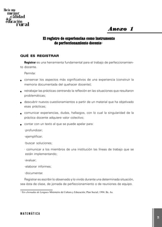 71
M A T E M Á T I C A
Hacia una
mejor
calidad
de la
educación
rural
El registro de experiencias como instrumentoEl registro de experiencias como instrumentoEl registro de experiencias como instrumentoEl registro de experiencias como instrumentoEl registro de experiencias como instrumento
de perfeccionamiento docentede perfeccionamiento docentede perfeccionamiento docentede perfeccionamiento docentede perfeccionamiento docente1
QUÉ ES REGISTRAR
Registrar es una herramienta fundamental para el trabajo de perfeccionamien-
to docente.
Permite:
conservar los aspectos más significativos de una experiencia (construir la
memoria documentada del quehacer docente);
retrabajar las prácticas centrando la reflexión en las situaciones que resultaron
problemáticas;
descubrir nuevos cuestionamientos a partir de un material que ha objetivado
esas prácticas;
comunicar experiencias, dudas, hallazgos, con lo cual la singularidad de la
práctica docente adquiere valor colectivo;
contar con un texto al que se puede apelar para:
·profundizar;
·ejemplificar;
·buscar soluciones;
· comunicar a los miembros de una institución las líneas de trabajo que se
están implementando;
·evaluar;
·elaborar informes;
·documentar.
Registrar es escribir lo observado y lo vivido durante una determinada situación,
sea ésta de clase, de jornada de perfeccionamiento o de reuniones de equipo.
Anexo 1Anexo 1Anexo 1Anexo 1Anexo 1
1 En «Jornadas de Lengua» Ministerio de Cultura y Educación; Plan Social; 1994. Bs. As.
 