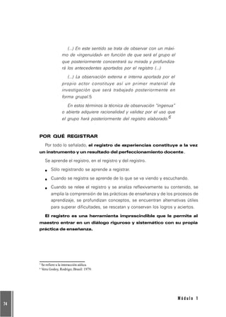 74
M ó d u l o 1
(...) En este sentido se trata de observar con un máxi-
mo de «ingenuidad» en función de que será el grupo el
que posteriormente concentrará su mirada y profundiza-
rá los antecedentes aportados por el registro (...)
(...) La observación externa e interna aportada por el
propio actor constituye así un primer material de
investigación que será trabajado posteriormente en
forma grupal.5
En estos términos la técnica de observación “ingenua”
o abierta adquiere racionalidad y validez por el uso que
el grupo hará posteriormente del registro elaborado.6
POR QUÉ REGISTRAR
Por todo lo señalado, el registro de experiencias constituye a la vez
un instrumento y un resultado del perfeccionamiento docente.....
Se aprende el registro, en el registro y del registro.
Sólo registrando se aprende a registrar.
Cuando se registra se aprende de lo que se va viendo y escuchando.
Cuando se relee el registro y se analiza reflexivamente su contenido, se
amplía la comprensión de las prácticas de enseñanza y de los procesos de
aprendizaje, se profundizan conceptos, se encuentran alternativas útiles
para superar dificultades, se rescatan y conservan los logros y aciertos.
El registro es una herramienta imprescindible que le permite al
maestro entrar en un diálogo riguroso y sistemático con su propia
práctica de enseñanza.
5
Se refiere a la interacción aúlica.
6
Vera Godoy, Rodrigo; Brasil: 1979.
 
