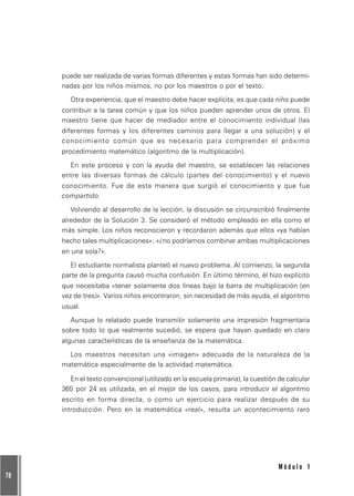 78
M ó d u l o 1
puede ser realizada de varias formas diferentes y estas formas han sido determi-
nadas por los niños mismos, no por los maestros o por el texto.
Otra experiencia, que el maestro debe hacer explícita, es que cada niño puede
contribuir a la tarea común y que los niños pueden aprender unos de otros. El
maestro tiene que hacer de mediador entre el conocimiento individual (las
diferentes formas y los diferentes caminos para llegar a una solución) y el
conocimiento común que es necesario para comprender el próximo
procedimiento matemático (algoritmo de la multiplicación).
En este proceso y con la ayuda del maestro, se establecen las relaciones
entre las diversas formas de cálculo (partes del conocimiento) y el nuevo
conocimiento. Fue de esta manera que surgió el conocimiento y que fue
compartido.
Volviendo al desarrollo de la lección, la discusión se circunscribió finalmente
alrededor de la Solución 3. Se consideró el método empleado en ella como el
más simple. Los niños reconocieron y recordaron además que ellos «ya habían
hecho tales multiplicaciones»; «¿no podríamos combinar ambas multiplicaciones
en una sola?».
El estudiante normalista planteó el nuevo problema. Al comienzo, la segunda
parte de la pregunta causó mucha confusión. En último término, él hizo explícito
que necesitaba «tener solamente dos líneas bajo la barra de multiplicación (en
vez de tres)». Varios niños encontraron, sin necesidad de más ayuda, el algoritmo
usual.
Aunque lo relatado puede transmitir solamente una impresión fragmentaria
sobre todo lo que realmente sucedió, se espera que hayan quedado en claro
algunas características de la enseñanza de la matemática.
Los maestros necesitan una «imagen» adecuada de la naturaleza de la
matemática especialmente de la actividad matemática.
En el texto convencional (utilizado en la escuela primaria), la cuestión de calcular
365 por 24 es utilizada, en el mejor de los casos, para introducir el algoritmo
escrito en forma directa, o como un ejercicio para realizar después de su
introducción. Pero en la matemática «real», resulta un acontecimiento raro
 