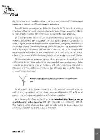 79
M A T E M Á T I C A
Hacia una
mejor
calidad
de la
educación
rural
encontrar un método ya confeccionado para aplicar a la resolución de un nuevo
problema. Y éste es también el caso en la vida diaria.
Cuando surge un problema, debemos tratarlo de forma más o menos
ingeniosa, utilizando nuestras propias herramientas mentales y objetivas. Nadie
le habrá mostrado antes cómo manipular exactamente aquel problema.
En la lección que se ha descrito, el estudiante normalista estimuló la actividad
matemática auténtica con cuestiones corrientes de la asignatura. Se les dio a los
niños la oportunidad de recrearse en el pensamiento divergente, de descubrir
soluciones “ad-hoc”, de interrumpir los procesos rutinarios, de desarrollar o de
aplicar estrategias heurísticas (por ejemplo, la descomposición del multiplicador,
reduciendo la realización de una multiplicación a la realización de una suma,
etcétera), de comunicar, de reflexionar y de argumentar respecto a sus actividades.
El maestro que se propone educar debe confiar en la productividad
matemática de los niños, debe tomar con seriedad sus contribuciones. Debe
concebir su papel como el de un mediador entre el conocimiento matemático
individual y la matemática convencional que él busca que los niños lleguen
eventualmente, a dominar.
A continuación ofrecemos algunos comentarios sobre el presente
caso.
En el artículo de G. Walter se describe cómo alumnos que nunca habían
multiplicado por números de dos cifras, resuelven el producto 365 x 24, en el
contexto de un problema con distintos tipos de estrategias.
La solución más eficaz se funda en la propiedad distributiva de la
multiplicación sobre la suma: 365 x 24 = 365 x (20 + 4) = 365 x 20 + 365 x 4.
Para lograr que los alumnos dispongan de esta forma de descomponer un
producto, necesitan experiencias que la movilicen.
 