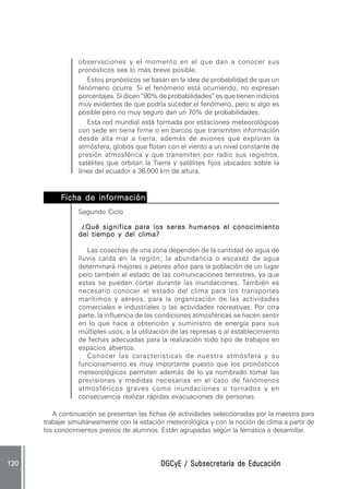 observaciones y el momento en el que dan a conocer sus
                 pronósticos sea lo más breve posible.
                    Estos pronósticos se basan en la idea de probabilidad de que un
                 fenómeno ocurra. Si el fenómeno está ocurriendo, no expresan
                 porcentajes. Si dicen ”90% de probabilidades“ es que tienen indicios
                 muy evidentes de que podría suceder el fenómeno, pero si algo es
                 posible pero no muy seguro dan un 70% de probabilidades.
                    Esta red mundial está formada por estaciones meteorológicas
                 con sede en tierra firme o en barcos que transmiten información
                 desde alta mar a tierra, además de aviones que exploran la
                 atmósfera, globos que flotan con el viento a un nivel constante de
                 presión atmosférica y que transmiten por radio sus registros,
                 satélites que orbitan la Tierra y satélites fijos ubicados sobre la
                 línea del ecuador a 36.000 km de altura.


           Ficha de información .
                    información.
                 Segundo Ciclo

                  ¿Qué significa para los seres humanos el conocimiento
                 del tiempo y del clima?

                    Las cosechas de una zona dependen de la cantidad de agua de
                 lluvia caída en la región; la abundancia o escasez de agua
                 determinará mejores o peores años para la población de un lugar
                 pero también el estado de las comunicaciones terrestres, ya que
                 estas se pueden cortar durante las inundaciones. También es
                 necesario conocer el estado del clima para los transportes
                 marítimos y aéreos, para la organización de las actividades
                 comerciales e industriales o las actividades recreativas. Por otra
                 parte, la influencia de las condiciones atmosféricas se hacen sentir
                 en lo que hace a obtención y suministro de energía para sus
                 múltiples usos, a la utilización de las represas o al establecimiento
                 de fechas adecuadas para la realización todo tipo de trabajos en
                 espacios abiertos.
                    Conocer las características de nuestra atmósfera y su
                 funcionamiento es muy importante puesto que los pronósticos
                 meteorológicos permiten además de lo ya nombrado tomar las
                 previsiones y medidas necesarias en el caso de fenómenos
                 atmosféricos graves como inundaciones o tornados y en
                 consecuencia realizar rápidas evacuaciones de personas.

         A continuación se presentan las fichas de actividades seleccionadas por la maestra para
      trabajar simultáneamente con la estación meteorológica y con la noción de clima a partir de
      los conocimientos previos de alumnos. Están agrupadas según la temática a desarrollar.



120                                          DGCyE / Subsecretaría de Educación
 
