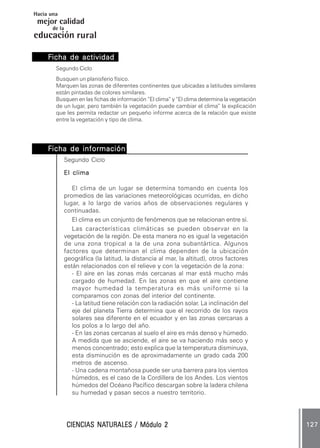Hacia una
 mejor calidad
       de la
educación rural

     Ficha de actividad .
              actividad.
        Segundo Ciclo
        Busquen un planisferio físico.
        Marquen las zonas de diferentes continentes que ubicadas a latitudes similares
        están pintadas de colores similares.
        Busquen en las fichas de información “El clima” y “El clima determina la vegetación
        de un lugar, pero también la vegetación puede cambiar el clima” la explicación
        que les permita redactar un pequeño informe acerca de la relación que existe
        entre la vegetación y tipo de clima.




     Ficha de información .
              información.
            Segundo Ciclo

            El clima

               El clima de un lugar se determina tomando en cuenta los
            promedios de las variaciones meteorológicas ocurridas, en dicho
            lugar, a lo largo de varios años de observaciones regulares y
            continuadas.
               El clima es un conjunto de fenómenos que se relacionan entre sí.
               Las características climáticas se pueden observar en la
            vegetación de la región. De esta manera no es igual la vegetación
            de una zona tropical a la de una zona subantártica. Algunos
            factores que determinan el clima dependen de la ubicación
            geográfica (la latitud, la distancia al mar, la altitud), otros factores
            están relacionados con el relieve y con la vegetación de la zona:
               - El aire en las zonas más cercanas al mar está mucho más
               cargado de humedad. En las zonas en que el aire contiene
               mayor humedad la temperatura es más uniforme si la
               comparamos con zonas del interior del continente.
               - La latitud tiene relación con la radiación solar. La inclinación del
               eje del planeta Tierra determina que el recorrido de los rayos
               solares sea diferente en el ecuador y en las zonas cercanas a
               los polos a lo largo del año.
               - En las zonas cercanas al suelo el aire es más denso y húmedo.
               A medida que se asciende, el aire se va haciendo más seco y
               menos concentrado; esto explica que la temperatura disminuya,
               esta disminución es de aproximadamente un grado cada 200
               metros de ascenso.
               - Una cadena montañosa puede ser una barrera para los vientos
               húmedos, es el caso de la Cordillera de los Andes. Los vientos
               húmedos del Océano Pacífico descargan sobre la ladera chilena
               su humedad y pasan secos a nuestro territorio.




                        NATURALES
               CIENCIAS NATURALES / Módulo 2                                                  127
 
