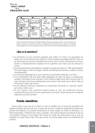 Hacia una
 mejor calidad
       de la
educación rural


                                               Transporte       salud
                                                                recreo
                                                                turismo

               Organizaciones
               de prevención                                                     Servicios
                                               Tierra
               de desastres     Agricultura                                      eléctricos



               Información      Recursos                        Construcción     Medio ambiente
               medias           hídricos       Mar



               Público
                                               Aire




        Funcionamiento del Servicio Meteorológico Nacional, observaciones, concentración de
        datos y difusión; proceso de datos y preparación de predicciones, avisos y consultas
        climatológicas; difusión de predicciones y demás información especializada a los usuarios.



        ¿Qué es la atmósfera?
   • La atmósfera es una envoltura gaseosa que rodea a la Tierra y la acompaña en
     todos sus movimientos (el de rotación y el de traslación alrededor del Sol). Pero no
     en todo lugar se mueve la atmósfera al unísono con la Tierra; allí donde no lo hace,
     tendrá un desplazamiento respecto de la superficie, de modo que se produce el
     viento.
   • La composición de la atmósfera a nivel del mar para aire seco es: 78% de Nitrógeno,
     21% de Oxígeno, 0,9% de Argón, 0,03% de Dióxido de Carbono y 0,02% de otros
     constituyentes.
   • La fuerza de gravedad es la que mantiene la atmósfera adherida a la Tierra.
   • A la composición del aire seco debe agregarse el vapor de agua, en proporción
     variable, formando el aire húmedo. Como máximo llega al 4% del volumen total. El
     vapor de agua disminuye rápidamente con la altura, de modo que a 30 km sólo se
     encuentran trazas del mismo.
   • El aire además contiene materiales en suspensión formando un “aerosol” (polvo,
     sal marina, hollín, etc.)
   • Si uno expone una superficie determinada al aire, las moléculas chocan
     continuamente contra la misma, ejerciendo una fuerza. Dicha fuerza por unidad de
     superficie se llama presión.


        Presión atmosférica
   Como todo lo que hay en la Tierra, el aire es atraído por la fuerza de gravedad. Así
podemos hablar de peso del aire. El peso del aire por unidad de superficie se denomina
presión atmosférica. La presión atmosférica en otros países se mide en Pascales y un
Pascal equivale a 1 Newton por metro cuadrado. ¿Por qué la presión que ejerce el aire no
nos aplasta? Porque el aire ejerce esa fuerza en todas las direcciones, por lo que en
realidad no existe fuerza neta. Para que exista una fuerza debe existir una diferencia de
presión.


                         NATURALES
                CIENCIAS NATURALES / Módulo 2                                                        141
 