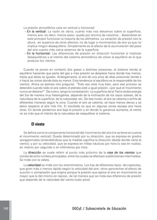 La presión atmosférica varía en vertical y horizontal:
          - En la vertical: La razón es obvia, cuanto más nos elevamos sobre la superficie,
            menos aire -es decir, menos peso- queda por encima de nosotros... Basándose en
            este principio funcionan la mayoría de los altímetros. La variación de presión con la
            altura, -en ausencia de otros efectos- no da lugar a movimientos de aire ya que no
            implica ningún desequilibrio. Simplemente es el efecto de la acumulación del peso
            del aire cuanto más cerca estamos de la superficie.
          - En la horizontal: Las diferencias de presión en dirección horizontal sí implican
            desequilibrios y el intento del sistema atmosférico de volver al equilibrio es lo que
            produce los vientos.

          Cuando se ponen en contacto dos gases a distintas presiones, el sistema tiende al
      equilibrio haciendo que parte del gas a más presión se desplace hacia donde hay menos,
      hasta que éstas se igualan. Análogamente, el aire de una zona de altas presiones tiende a
      ir hacia las zonas donde ésta es menor. Esta tendencia al equilibrio es la responsable de los
      vientos. Ahora se plantea otra pregunta: “Todo eso está muy bien, pero ese proceso se
      detendrá cuando todo el aire sobre el planeta esté a igual presión, ¿por qué el movimiento
      nunca se detiene?”. De nuevo, tengo la contestación: La superficie de la Tierra recibe energía
      del Sol de manera muy heterogénea, depende de la inclinación de los rayos solares, de la
      naturaleza de la superficie, de la nubosidad, etc. De ese modo, el aire se calienta o enfría de
      diferentes maneras según la zona. Cuando el aire se calienta, se hace menos denso y se
      eleva respecto al aire más frío. El resultado es que en algunas zonas escapa aire hacia
      otras. En donde perdemos aire baja la presión y en donde lo ganamos aumenta, el viento
      no es más que el intento de la naturaleza de reequilibrar al sistema.


               El viento
         Se define como la componente horizontal del movimiento del aire (no se tiene en cuenta
      el movimiento vertical). Queda determinado por su dirección, que se expresa en grados
      sexagesimales (entendiéndose que la medida significa la dirección desde donde viene el
      viento), y por su velocidad, que se expresa en millas náuticas por hora (o sea en nudos),
      en metros por segundo o en kilómetros por hora.
        La dirección se suele referir al punto más próximo de la rosa de los vientos que
      consta de ocho rumbos principales, entre los cuales se efectúan subdivisiones intermedias.
      Se mide con la veleta.
        La velocidad se mide con los anemómetros. Los hay de diferentes tipos: de coperolas,
      que giran más o menos rápido según la velocidad del aire; otros aprovechan el efecto de
      succión o compresión que origina porque la presión que ejerce el aire en movimiento es
      mayor que la del mismo en reposo, de tal manera que se mide esa diferencia de presión
      que depende de la velocidad del viento (tubo pitot).




142                                            DGCyE / Subsecretaría de Educación
 