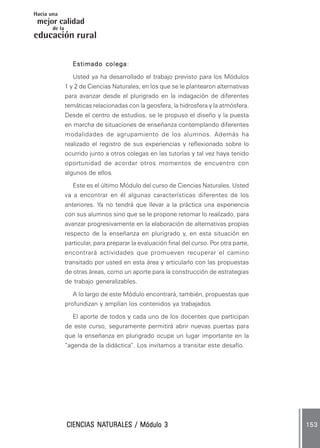 Hacia una
 mejor calidad
       de la
educación rural

                           colega:
                  Estimado colega

                  Usted ya ha desarrollado el trabajo previsto para los Módulos
               1 y 2 de Ciencias Naturales, en los que se le plantearon alternativas
               para avanzar desde el plurigrado en la indagación de diferentes
               temáticas relacionadas con la geosfera, la hidrosfera y la atmósfera.
               Desde el centro de estudios, se le propuso el diseño y la puesta
               en marcha de situaciones de enseñanza contemplando diferentes
               modalidades de agrupamiento de los alumnos. Además ha
               realizado el registro de sus experiencias y reflexionado sobre lo
               ocurrido junto a otros colegas en las tutorías y tal vez haya tenido
               oportunidad de acordar otros momentos de encuentro con
               algunos de ellos.

                  Este es el último Módulo del curso de Ciencias Naturales. Usted
               va a encontrar en él algunas características diferentes de los
               anteriores. Ya no tendrá que llevar a la práctica una experiencia
               con sus alumnos sino que se le propone retomar lo realizado, para
               avanzar progresivamente en la elaboración de alternativas propias
               respecto de la enseñanza en plurigrado y, en esta situación en
               particular, para preparar la evaluación final del curso. Por otra parte,
               encontrará actividades que promueven recuperar el camino
               transitado por usted en esta área y articularlo con las propuestas
               de otras áreas, como un aporte para la construcción de estrategias
               de trabajo generalizables.

                  A lo largo de este Módulo encontrará, también, propuestas que
               profundizan y amplían los contenidos ya trabajados.

                  El aporte de todos y cada uno de los docentes que participan
               de este curso, seguramente permitirá abrir nuevas puertas para
               que la enseñanza en plurigrado ocupe un lugar importante en la
               “agenda de la didáctica”. Los invitamos a transitar este desafío.




                        NATURALES
               CIENCIAS NATURALES / Módulo 3                                              153
 