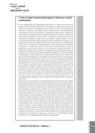 Hacia una
 mejor calidad
       de la
educación rural

            2- “Poner en cuestión” las prácticas desde el registro y el “diario de ruta” a partir de
            la carpeta personal

        • En las propuestas de capacitación de todas las áreas se promueve el
          registro de las prácticas realizadas. Se propone a maestros y directores
          poner por escrito lo sucedido en situaciones de aula o de escuela que
          diseñaron y llevaron a la práctica. Se considera que el material obtenido
          constituye una forma de tenerlas a disposición para futuros análisis en
          tanto permite recuperar diferentes aspectos de lo sucedido, más allá del
          corto plazo que impone “el recuerdo”. El registro es mucho más que la
          crónica de lo realizado; cada vez que se relee un registro propio, se está
          en condiciones de decir algo más acerca de lo sucedido en la clase; ya no
          importa lo exhaustivo de la descripción, sino que se pone de manifiesto lo
          que a cada uno le pareció más relevante; y estos aspectos son centrales
          al realizar un análisis posterior. En el caso de los docentes que se
          desempeñan en ámbitos rurales, es una manera de “poner en cuestión” su
          trabajo en plurigrado, porque ofrece una alternativa para preguntarse acerca
          del para qué, cómo y por qué de las decisiones didácticas, con la posibilidad
          de ratificarlas, complementarlas o modificarlas en situaciones a futuro. Por
          ello, la toma del registro, se considera simultáneamente como estrategia
          de enseñanza durante el curso y como una forma de promover la instalación
          de una práctica que pueda constituirse en habitual, en tanto favorece las
          posibilidades de “volver a mirar” los propios desempeños. Por otra parte,
          por el escaso desarrollo teórico disponible respecto de las prácticas de
          enseñanza en ámbitos rurales, son los docentes quienes tienen mucho
          para decir acerca de cuáles resultan ser buenas alternativas de trabajo.
          Tal vez una alternativa para dar continuidad al trabajo realizado sea promover
          instancias en las que el análisis compartido de registros entre docentes
          de una misma y de diferentes escuelas dé más elementos a la
          conceptualización didáctica y sea un aporte para la identificación de “buenas
          prácticas”.
        • Desde el curso, se propone en todas las áreas el armado de una carpeta
          personal que acompañe el proceso de capacitación incorporando en ellas:
          búsquedas y análisis de información, recuperación de material bibliográfico,
          preparación de informes, planificación de situaciones de clase, registros
          de lo realizado, análisis de lo sucedido, etc. En la capacitación se incluye
          la conformación de esta carpeta como estrategia, para que cada docente
          tenga disponible en un único material el conjunto de actividades que el
          curso propone, y pueda trabajar una y otra vez sobre cada una. La carpeta
          permite construir la historia de cada docente a través del curso y posibilita
          a cada uno realizar el propio seguimiento de sus resoluciones, reflexiones,
          notas, borradores, etc. Sin embargo, es posible pensar en que la carpeta
          más allá del curso, al estilo de un diario de ruta, donde se incorporen los
          nuevos registros, notas, análisis de situaciones. Tener disponible en un
          único material lo que va sucediendo en la tarea cotidiana, permite que la
          carpeta se constituya en un importante portador ya no de la historia del
          docente en el curso, sino del proceso de enseñanza a lo largo del tiempo,
          recogiendo la historia de cada grupo, los logros y dificultades de cada
          docente en la compleja tarea de enseñar en plurigrado.




                        NATURALES
               CIENCIAS NATURALES / Módulo 3                                                           171
 