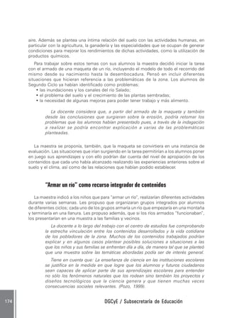 aire. Además se plantea una íntima relación del suelo con las actividades humanas, en
        particular con la agricultura, la ganadería y las especialidades que se ocupan de generar
        condiciones para mejorar los rendimientos de dichas actividades, como la utilización de
        productos químicos.
           Para trabajar sobre estos temas con sus alumnos la maestra decidió iniciar la tarea
        con el armado de una maqueta de un río, incluyendo el modelo de todo el recorrido del
        mismo desde su nacimiento hasta la desembocadura. Pensó en incluir diferentes
        situaciones que hicieran referencia a las problemáticas de la zona. Los alumnos de
        Segundo Ciclo ya habían identificado como problemas:
            • las inundaciones y los canales del río Salado;
            • el problema del suelo y el crecimiento de las plantas sembradas;
            • la necesidad de algunas mejoras para poder tener trabajo y más alimento.

                   La docente considera que, a partir del armado de la maqueta y también
                desde las conclusiones que surgieran sobre la erosión, podría retomar los
                problemas que los alumnos habían presentado pues, a través de la indagación
                a realizar se podría encontrar explicación a varias de las problemáticas
                planteadas.


          La maestra se proponía, también, que la maqueta se convirtiera en una instancia de
        evaluación. Las situaciones que irían surgiendo en la tarea permitirían a los alumnos poner
        en juego sus aprendizajes y con ello podrían dar cuenta del nivel de apropiación de los
        contenidos que cada uno había alcanzado realizando las experiencias anteriores sobre el
        suelo y el clima, así como de las relaciones que habían podido establecer.



                “Armar un río” como recurso integrador de contenidos
           La maestra indicó a los niños que para “armar un río“, realizarían diferentes actividades
        durante varias semanas. Les propuso que organizaran grupos integrados por alumnos
        de diferentes ciclos; cada uno de los grupos armaría un río que empezaría en una montaña
        y terminaría en una llanura. Les propuso además, que si los ríos armados “funcionaban”,
        los presentarían en una muestra a las familias y vecinos.
                   La docente a lo largo del trabajo con el centro de estudios fue comprobando
                la estrecha vinculación entre los contenidos desarrollados y la vida cotidiana
                de los pobladores de la zona. Muchos de los contenidos trabajados podrían
                explicar y en algunos casos plantear posibles soluciones a situaciones a las
                que los niños y sus familias se enfrentan día a día, de manera tal que se planteó
                que una muestra sobre las temáticas abordadas podía ser de interés general.
                   Tiene en cuenta que: La enseñanza de ciencia en las instituciones escolares
                se justifica en la medida en que logre que los alumnos y futuros ciudadanos
                sean capaces de aplicar parte de sus aprendizajes escolares para entender
                no sólo los fenómenos naturales que los rodean sino también los proyectos y
                diseños tecnológicos que la ciencia genera y que tienen muchas veces
                consecuencias sociales relevantes. (Pozo, 1999).


174 .                                          DGCyE / Subsecretaría de Educación
 