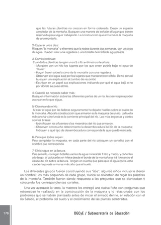que las futuras plantitas no crezcan en forma ordenada. Dejen un espacio
                   alrededor de la montaña. Busquen una manera de señalar el lugar que tienen
                   reservado para seguir trabajando. La construcción que armaron es la maqueta
                   de una montaña.

                2- Esperar unos días:
                Rieguen “la montaña” y el terreno que la rodea durante dos semanas, con un poco
                de agua. Pueden usar una regadera o una botella descartable agujereada.

                3- Cómo continuar:
                Cuando las plantitas tengan unos 5 o 6 centímetros de altura:  :
                  - Marquen con un hilo los lugares por los que creen podría bajar el agua de
                    “lluvia”.
                  - Hagan llover sobre la cima de la montaña con una regadera.
                  - Observen si el agua bajó por los lugares que marcaron con el hilo. De no ser así
                    busquen una explicación al cambio de recorrido
                  - Escriban en un papel sus explicaciones indicando por qué el agua bajó o no
                    por donde se puso el hilo.

                4- Cuando se necesita saber más:
                Busquen información sobre las diferentes partes de un río, les servirá para poder
                avanzar en lo que sigue.
                                       .

                5- Observando el río:
                 Al caer el agua por las laderas seguramente ha dejado huellas sobre el suelo de
                la montaña. Ahora la construcción que armaron es la maqueta de un río. La huella
                más ancha y profunda es la corriente principal del río. Las más angostas y cortas
                son los brazos:
                   - Identifiquen los afluentes y los meandros del río que armaron.
                   - Observen con mucho detenimiento la desembocadura del río de la maqueta;
                     Indiquen a qué tipo de desembocadura corresponde la que quedó marcada.

                6- Para que todos sepan:
                Para completar la maqueta, en cada parte del río coloquen un cartelito con el
                nombre que corresponda.

                7- El río sigue en la llanura.
                Para armarlo, consigan botellas vacías de agua mineral de 1 litro y medio, y córtenlas
                a lo largo; al colocarlas en hilera desde el borde de la montaña se irá formando el
                cauce del río sobre la llanura. Tengan en cuenta que para que el agua corra, este
                cauce no puede armarse más alto que el suelo.

           Los diferentes grupos fueron construyendo sus “ríos”, algunos niños incluso le dieron
        un nombre; los más pequeños de cada grupo, nunca se olvidaban de regar las plantitas
        de la montaña. También fueron dando respuesta a las preguntas que se planteaban y
        colocando los correspondientes carteles.
           Una vez avanzada la tarea, la maestra les entregó una nueva ficha con preguntas que
        retomaban lo realizado en la construcción de la maqueta y lo relacionaba con los
        problemas que se habían planteado antes de iniciar el armado del río, en relación con el
        río Salado, el problema del suelo y el crecimiento de las plantas sembradas.



176 .                                              DGCyE / Subsecretaría de Educación
 