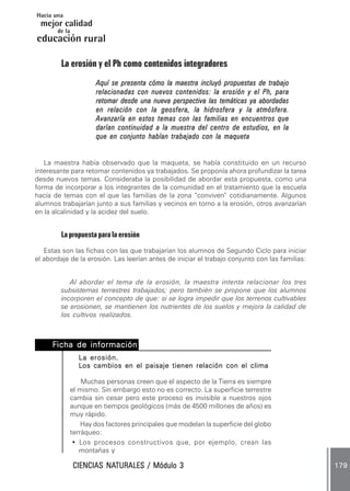 Hacia una
 mejor calidad
       de la
educación rural

         La erosión y el Ph como contenidos integradores
                     Aquí se presenta cómo la maestra incluyó propuestas de trabajo
                     relacionadas con nuevos contenidos: la erosión y el Ph, para
                     retomar desde una nueva perspectiva las temáticas ya abordadas
                     en relación con la geosfera, la hidrosfera y la atmósfera.
                     Avanzaría en estos temas con las familias en encuentros que
                     darían continuidad a la muestra del centro de estudios, en la
                     que en conjunto habían trabajado con la maqueta


   La maestra había observado que la maqueta, se había constituido en un recurso
interesante para retomar contenidos ya trabajados. Se proponía ahora profundizar la tarea
desde nuevos temas. Consideraba la posibilidad de abordar esta propuesta, como una
forma de incorporar a los integrantes de la comunidad en el tratamiento que la escuela
hacía de temas con el que las familias de la zona “conviven” cotidianamente. Algunos
alumnos trabajarían junto a sus familias y vecinos en torno a la erosión, otros avanzarían
en la alcalinidad y la acidez del suelo.


         La propuesta para la erosión
   Estas son las fichas con las que trabajarían los alumnos de Segundo Ciclo para iniciar
el abordaje de la erosión. Las leerían antes de iniciar el trabajo conjunto con las familias:


            Al abordar el tema de la erosión, la maestra intenta relacionar los tres
         subsistemas terrestres trabajados; pero también se propone que los alumnos
         incorporen el concepto de que: si se logra impedir que los terrenos cultivables
         se erosionen, se mantienen los nutrientes de los suelos y mejora la calidad de
         los cultivos realizados.



     Ficha de información . .
              información.
                La erosión.
                Los cambios en el paisaje tienen relación con el clima

                Muchas personas creen que el aspecto de la Tierra es siempre
            el mismo. Sin embargo esto no es correcto. La superficie terrestre
            cambia sin cesar pero este proceso es invisible a nuestros ojos
            aunque en tiempos geológicos (más de 4500 millones de años) es
            muy rápido.
                Hay dos factores principales que modelan la superficie del globo
            terráqueo:
             • Los procesos constructivos que, por ejemplo, crean las
               montañas y

                        NATURALES
               CIENCIAS NATURALES / Módulo 3                                                    179
 
