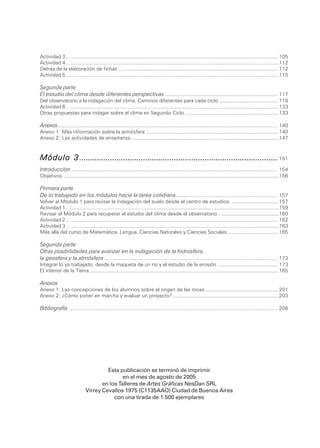 Actividad 3 .. ................................................................................................................................................... 105
        Actividad 4 .. ................................................................................................................................................... 112
        Detrás de la elaboración de fichas .. .............................................................................................................. 112
        Actividad 5 .... .................................................................................................................................................. 115

        Segunda parte
        El estudio del clima desde diferentes perspectivas ........................................................................ 117
        Del observatorio a la indagación del clima. Caminos diferentes para cada ciclo .......................................... 118
        Actividad 6 . .................................................................................................................................................... 133
        Otras propuestas para indagar sobre el clima en Segundo Ciclo. ................................................................. 133

        Anexos ............................................................................................................................................. 140
        Anexo 1: Más información sobre la atmósfera .............................................................................................. 140
        Anexo 2: Las actividades de enseñanza ........................................................................................................ 147



        Módulo 3 .......................................................................................... 151
        Introducción .................................................................................................................................... 154
        Objetivos ........................................................................................................................................................ 156

        Primera parte
        De lo trabajado en los módulos hacia la tarea cotidiana ................................................................. 157
        Volver al Módulo 1 para revisar la indagación del suelo desde el centro de estudios. ................................. 157
        Actividad 1 . .................................................................................................................................................... 159
        Revisar el Módulo 2 para recuperar el estudio del clima desde el observatorio . ......................................... 160
        Actividad 2 .. ................................................................................................................................................... 162
        Actividad 3 . ................................................................................................................................................... 163
        Más allá del curso de Matemática, Lengua, Ciencias Naturales y Ciencias Sociales .................................... 165

        Segunda parte
        Otras posibilidades para avanzar en la indagación de la hidrosfera,
        la geosfera y la atmósfera ............................................................................................................... 173
        Integrar lo ya trabajado, desde la maqueta de un río y el estudio de la erosión ........................................... 173
        El interior de la Tierra ...................................................................................................................................... 185

        Anexos
        Anexo 1: Las concepciones de los alumnos sobre el origen de las rocas .................................................... 201
        Anexo 2: ¿Cómo poner en marcha y evaluar un proyecto? ........................................................................... 203

        Bibliografía ...................................................................................................................................... 206




                                               Esta publicación se terminó de imprimir
                                                     en el mes de agosto de 2005
                                             en los Talleres de Artes Gráficas NesDan SRL
                                      Virrey Cevallos 1975 (C1135AAO) Ciudad de Buenos Aires
                                                  con una tirada de 1.500 ejemplares



208 .                                                                           DGCyE / Subsecretaría de Educación
 