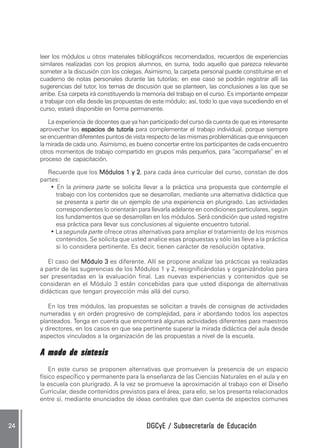 leer los módulos u otros materiales bibliográficos recomendados, recuerdos de experiencias
     similares realizadas con los propios alumnos, en suma, todo aquello que parezca relevante
     someter a la discusión con los colegas. Asimismo, la carpeta personal puede constituirse en el
     cuaderno de notas personales durante las tutorías; en ese caso se podrán registrar allí las
     sugerencias del tutor, los temas de discusión que se planteen, las conclusiones a las que se
     arribe. Esa carpeta irá constituyendo la memoria del trabajo en el curso. Es importante empezar
     a trabajar con ella desde las propuestas de este módulo; así, todo lo que vaya sucediendo en el
     curso, estará disponible en forma permanente.

        La experiencia de docentes que ya han participado del curso da cuenta de que es interesante
     aprovechar los espacios de tutoría para complementar el trabajo individual, porque siempre
     se encuentran diferentes puntos de vista respecto de las mismas problemáticas que enriquecen
     la mirada de cada uno. Asimismo, es bueno concertar entre los participantes de cada encuentro
     otros momentos de trabajo compartido en grupos más pequeños, para “acompañarse” en el
     proceso de capacitación.

       Recuerde que los Módulos 1 y 2, para cada área curricular del curso, constan de dos
                                          2
     partes:
         • En la primera parte se solicita llevar a la práctica una propuesta que contemple el
           trabajo con los contenidos que se desarrollan, mediante una alternativa didáctica que
           se presenta a partir de un ejemplo de una experiencia en plurigrado. Las actividades
           correspondientes lo orientarán para llevarla adelante en condiciones particulares, según
           los fundamentos que se desarrollan en los módulos. Será condición que usted registre
           esa práctica para llevar sus conclusiones al siguiente encuentro tutorial.
         • La segunda parte ofrece otras alternativas para ampliar el tratamiento de los mismos
           contenidos. Se solicita que usted analice esas propuestas y sólo las lleve a la práctica
           si lo considera pertinente. Es decir, tienen carácter de resolución optativa.

        El caso del Módulo 3 es diferente. Allí se propone analizar las prácticas ya realizadas
     a partir de las sugerencias de los Módulos 1 y 2, resignificándolas y organizándolas para
     ser presentadas en la evaluación final. Las nuevas experiencias y contenidos que se
     consideran en el Módulo 3 están concebidas para que usted disponga de alternativas
     didácticas que tengan proyección más allá del curso.

        En los tres módulos, las propuestas se solicitan a través de consignas de actividades
     numeradas y en orden progresivo de complejidad, para ir abordando todos los aspectos
     planteados. Tenga en cuenta que encontrará algunas actividades diferentes para maestros
     y directores, en los casos en que sea pertinente superar la mirada didáctica del aula desde
     aspectos vinculados a la organización de las propuestas a nivel de la escuela.

     A modo de síntesis
         En este curso se proponen alternativas que promueven la presencia de un espacio
     físico específico y permanente para la enseñanza de las Ciencias Naturales en el aula y en
     la escuela con plurigrado. A la vez se promueve la aproximación al trabajo con el Diseño
     Curricular, desde contenidos previstos para el área; para ello, se los presenta relacionados
     entre sí, mediante enunciados de ideas centrales que dan cuenta de aspectos comunes



24                                           DGCyE / Subsecretaría de Educación
 