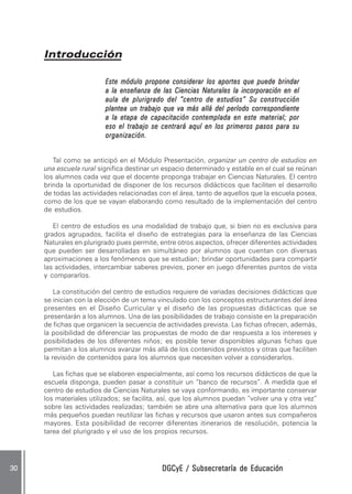 Introducción

                         Este módulo propone considerar los aportes que puede brindar
                         a la enseñanza de las Ciencias Naturales la incorporación en el
                         aula de plurigrado del “centro de estudios” Su construcción
                         plantea un trabajo que va más allá del período correspondiente
                         a la etapa de capacitación contemplada en este material; por
                         eso el trabajo se centrará aquí en los primeros pasos para su
                         organización.


        Tal como se anticipó en el Módulo Presentación, organizar un centro de estudios en
     una escuela rural significa destinar un espacio determinado y estable en el cual se reúnan
     los alumnos cada vez que el docente proponga trabajar en Ciencias Naturales. El centro
     brinda la oportunidad de disponer de los recursos didácticos que faciliten el desarrollo
     de todas las actividades relacionadas con el área, tanto de aquellos que la escuela posea,
     como de los que se vayan elaborando como resultado de la implementación del centro
     de estudios.

        El centro de estudios es una modalidad de trabajo que, si bien no es exclusiva para
     grados agrupados, facilita el diseño de estrategias para la enseñanza de las Ciencias
     Naturales en plurigrado pues permite, entre otros aspectos, ofrecer diferentes actividades
     que pueden ser desarrolladas en simultáneo por alumnos que cuentan con diversas
     aproximaciones a los fenómenos que se estudian; brindar oportunidades para compartir
     las actividades, intercambiar saberes previos, poner en juego diferentes puntos de vista
     y compararlos.

         La constitución del centro de estudios requiere de variadas decisiones didácticas que
     se inician con la elección de un tema vinculado con los conceptos estructurantes del área
     presentes en el Diseño Curricular y el diseño de las propuestas didácticas que se
     presentarán a los alumnos. Una de las posibilidades de trabajo consiste en la preparación
     de fichas que organicen la secuencia de actividades prevista. Las fichas ofrecen, además,
     la posibilidad de diferenciar las propuestas de modo de dar respuesta a los intereses y
     posibilidades de los diferentes niños; es posible tener disponibles algunas fichas que
     permitan a los alumnos avanzar más allá de los contenidos previstos y otras que faciliten
     la revisión de contenidos para los alumnos que necesiten volver a considerarlos.

        Las fichas que se elaboren especialmente, así como los recursos didácticos de que la
     escuela disponga, pueden pasar a constituir un “banco de recursos”. A medida que el
     centro de estudios de Ciencias Naturales se vaya conformando, es importante conservar
     los materiales utilizados; se facilita, así, que los alumnos puedan “volver una y otra vez”
     sobre las actividades realizadas; también se abre una alternativa para que los alumnos
     más pequeños puedan reutilizar las fichas y recursos que usaron antes sus compañeros
     mayores. Esta posibilidad de recorrer diferentes itinerarios de resolución, potencia la
     tarea del plurigrado y el uso de los propios recursos.




30                                          DGCyE / Subsecretaría de Educación
 
