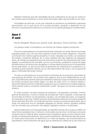 Deberían realizarse para ello actividades de aula o laboratorio en las que se insista en
     los cambios que se producen y cómo todos ellos dejan algún tipo de huella en las rocas.

        Actividades de este tipo, en las que utilizando el actualismo se establecen relaciones
     permanentes con lo que ocurre en la corteza terrestre, ayudarán a desarrollar en los
     alumnos una perspectiva dinámica y a construir los conceptos geológicos fundamentales.


     Anexo 4
     El suelo
        Ramón Margaleff, Planeta azul, planeta verde. Barcelona, Prensa Científica, 1992.

        Las plantas ceden al ecosistema una fracción de materia orgánica producida.

        El humus suele aparecer en el suelo íntimamente mezclado con arcilla. Muchos animales
     pequeños pasan una y otra vez este material a través de sus tubos digestivos, utilizando
     una fracción de materia orgánica presente. El resto malaxado con arcilla y en presencia
     de hongos y bacterias después de un paso repetido del tubo digestivo de pequeños
     seres, se configura en pequeños grumos que forman la parte más característica del suelo
     vegetal. La actividad de los animales, con sus movimientos, posibilita la mezcla de capas
     de sedimentos y la construcción de galerías, e influye sobre la estructura y funcionamiento
     de los sedimentos. Lo que ocurre entre la aportación de materiales en la superficie y su
     reciclado guarda estrecha relación con la vida heterotrófica del suelo y con el aporte de
     agua e intensidad del lavado vertical.

        El suelo se caracteriza por la acumulación combinada de los productos terminales de
     dos procesos de cambio, uno mineral y otro orgánico, que no son independientes uno de
     otro. Esta definición permite entonces entender la razón por la que es necesario el estudio
     de ambos procesos para poder llegar a la idea de suelo como un sistema abierto y
     resume la relación entre los materiales inorgánicos que lo componen y la materia orgánica.
     Dicha relación está en constante modificación a partir del agua y el aire que incorpora el
     sistema.

        El suelo contiene una gran biomasa de bacterias y de pequeños animales; muchos
     gramos de bacterias y muchos millares de animales por metro cuadrado. La biomasa de
     los animales es inferior a la de bacterias y hongos. Los animales del suelo, al compactar
     los materiales en grumos, facilitan la acción de las bacterias sobre el humus de la superficie
     de las partículas de arcilla. Las lombrices de tierra, aunque no exclusivamente ellas, dan al
     suelo una estructura rica en cavidades alargadas en sentido vertical. Aquellos anélidos
     son los animales que consumen más tejidos vegetales muertos o moribundos.

        Aproximadamente y en líneas generales, la mitad del volumen de un suelo es sólido y el
     resto forma cavidades más o menos en continuidad unas de otras. Constituye una buena
     condición que la mitad de estos espacios esté ocupada por agua y la otra mitad por aire.
     Existen numerosas desviaciones, que en parte caracterizan a los distintos tipos de suelos.
     Un suelo activo tiene entre un decímetro y un metro de espesor, que funcionalmente es
     equivalente a varios kilómetros de agua que se extiende por debajo de la zona fótica en


80                                           DGCyE / Subsecretaría de Educación
 