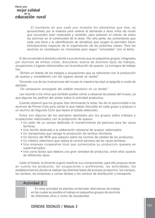 CIENCIAS SOCIALES / Módulo 2CIENCIAS SOCIALES / Módulo 2CIENCIAS SOCIALES / Módulo 2CIENCIAS SOCIALES / Módulo 2CIENCIAS SOCIALES / Módulo 2 101101101101101
mejor calidad
Hacia una
educación rural
de la
El momento en que cada uno muestra los elementos que trae, es
aprovechado por la maestra para reiterar la demanda a otros niños de modo
que recuerden traer materiales y, también, para sostener el interés de todos
los alumnos en la continuidad de la tarea. Por otra parte, los comentarios que
cada uno hace y la identificación de temáticas que surgen le permiten hacer
anticipaciones respecto de la organización de las próximas clases. Para los
alumnos se constituyen en momentos para seguir “vinculados” con el tema.
El día convenido la docente solicitó a sus alumnos que en pequeños grupos, integrados
por alumnos de ambos ciclos, discutieran acerca de distintos tipos de trabajos,
ocupaciones y lugares relacionados con la producción de quesos. La consigna de trabajo
fue:
”Armen un listado de los trabajos y ocupaciones que se relacionan con la producción
de quesos y complétenlo con los lugares donde se realiza”
Tomando una de las ilustraciones del museo la maestra les leyó el epígrafe a modo de
ejemplo:
“Un campesino encargado del ordeñe mecánico en un tambo”
Les recordó a los niños que también podían volver a observar las piezas del museo, ya
que algunas les podrían dar pistas sobre la actividad productiva.
Cuando observó que los grupos iban terminando la tarea, les dio la oportunidad a los
alumnos de Primer Ciclo para contar lo que habían discutido en cada grupo y propuso a
un alumno de Segundo Ciclo que leyera el listado elaborado.
Estos son algunos de los ejemplos aportados por los grupos sobre trabajos y
ocupaciones relacionados con la producción de quesos.
• Un peón de un campo dedicado al mantenimiento de pasturas para las vacas
lecheras.
• Una familia dedicada a la elaboración artesanal de quesos saborizados
• Un transportista que recoge la producción de tambos familiares.
• Un técnico del INTA que asesora sobre las normas de calidad de los productos.
• Un médico veterinario que realiza el control sanitario de las vacas lecheras.
• Una empresa cooperativa local que comercializa su producción quesera en
supermercados.
• Una usina láctea que elabora una gran variedad de productos, entre ellos quesos
de diferentes tipos.
Leído el listado, la docente sugirió clasificar sus componentes, para ello propuso tener
en cuenta los productos, las ocupaciones o profesiones, las actividades, los
establecimientos donde se realizan las distintas fases del proceso productivo: los campos,
los tambos, las empresas y usinas lácteas y los centros de distribución y transporte.
Actividad 2Actividad 2Actividad 2Actividad 2Actividad 2..........
En esta actividad se plantea contemplar alternativas de trabajo
en las cuales es posible el trabajo en pequeños grupos de alumnos
de diferentes años y ciclos de escolaridad.
 
