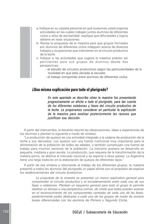 DGCyE / Subsecretaría de EducaciónDGCyE / Subsecretaría de EducaciónDGCyE / Subsecretaría de EducaciónDGCyE / Subsecretaría de EducaciónDGCyE / Subsecretaría de Educación102102102102102
a- Indique en su carpeta personal en qué ocasiones usted organiza
actividades en las cuáles trabajan juntos alumnos de diferentes
ciclos o años de escolaridad; explique que dificultades y logros
obtiene en esas situaciones.
b- Revise la propuesta de la maestra para que grupos formados
por alumnos de diferentes ciclos indaguen acerca de diversos
trabajos y ocupaciones que intervienen en el circuito productivo
de la leche
c- Indique si las actividades que sugiere la maestra podrían ser
pertinentes para sus grupos de alumnos desde dos
perspectivas:
- el estudio de circuitos productivos según las particularidades de la
localidad en que está ubicada la escuela;
- el trabajo compartido entre alumnos de diferentes ciclos.
¿Una misma explicación para todo el plurigrado?
En este apartado se describe cómo la maestra fue presentandoEn este apartado se describe cómo la maestra fue presentandoEn este apartado se describe cómo la maestra fue presentandoEn este apartado se describe cómo la maestra fue presentandoEn este apartado se describe cómo la maestra fue presentando
progresivamente un afiche a todo el plurigrado, para dar cuentaprogresivamente un afiche a todo el plurigrado, para dar cuentaprogresivamente un afiche a todo el plurigrado, para dar cuentaprogresivamente un afiche a todo el plurigrado, para dar cuentaprogresivamente un afiche a todo el plurigrado, para dar cuenta
de los diferentes eslabones y fases del circuito productivo dede los diferentes eslabones y fases del circuito productivo dede los diferentes eslabones y fases del circuito productivo dede los diferentes eslabones y fases del circuito productivo dede los diferentes eslabones y fases del circuito productivo de
la leche. Le proponemos considerar en particular la explicaciónla leche. Le proponemos considerar en particular la explicaciónla leche. Le proponemos considerar en particular la explicaciónla leche. Le proponemos considerar en particular la explicaciónla leche. Le proponemos considerar en particular la explicación
de la maestra para analizar posteriormente las razones quede la maestra para analizar posteriormente las razones quede la maestra para analizar posteriormente las razones quede la maestra para analizar posteriormente las razones quede la maestra para analizar posteriormente las razones que
justifican esa decisión.justifican esa decisión.justifican esa decisión.justifican esa decisión.justifican esa decisión.
A partir del intercambio, la docente retomó las observaciones, ideas y experiencias de
los alumnos y planteó lo siguiente a modo de síntesis:
“La producción de quesos es una actividad integrada a la cadena de producción de la
leche y sus derivados. Los quesos son una fuente nutricional muy importante para la
alimentación de la población de todas las edades, y también constituyen una fuente de
trabajo para muchos sectores de la población. La industria quesera se desarrolla en
pequeña, mediana y gran escala. La producción, que requiere de la transformación de la
materia prima, se destina al mercado nacional y se exporta a otros países. La Argentina
tiene una larga tradición en la elaboración de quesos de diferentes tipos.”
A partir de esa síntesis y retomando el trabajo de los diferentes grupos, la maestra
presentó a todos los alumnos del plurigrado un papel afiche con el propósito de explicar
los eslabonamientos del circuito productivo.
La propuesta de la maestra es presentar un marco explicativo general para
comprender el circuito productivo y el encadenamiento entre cada una de sus
fases o eslabones. Plantear un esquema general para todo el grupo le permite
destinar un tiempo a una perspectiva común, de modo que todos puedan avanzar
en el reconocimiento de los componentes centrales de cada una de las fases;
posteriormente podrá dedicarse a cada uno de los grupos de modo de encarar
tareas diferenciadas con los alumnos de Primero y Segundo Ciclos.
 