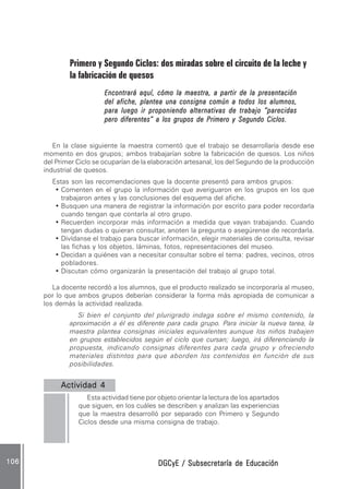 DGCyE / Subsecretaría de EducaciónDGCyE / Subsecretaría de EducaciónDGCyE / Subsecretaría de EducaciónDGCyE / Subsecretaría de EducaciónDGCyE / Subsecretaría de Educación106106106106106
Primero y Segundo Ciclos: dos miradas sobre el circuito de la leche y
la fabricación de quesos
Encontrará aquí, cómo la maestra, a partir de la presentaciónEncontrará aquí, cómo la maestra, a partir de la presentaciónEncontrará aquí, cómo la maestra, a partir de la presentaciónEncontrará aquí, cómo la maestra, a partir de la presentaciónEncontrará aquí, cómo la maestra, a partir de la presentación
del afiche, plantea una consigna común a todos los alumnos,del afiche, plantea una consigna común a todos los alumnos,del afiche, plantea una consigna común a todos los alumnos,del afiche, plantea una consigna común a todos los alumnos,del afiche, plantea una consigna común a todos los alumnos,
para luego ir proponiendo alternativas de trabajo “parecidaspara luego ir proponiendo alternativas de trabajo “parecidaspara luego ir proponiendo alternativas de trabajo “parecidaspara luego ir proponiendo alternativas de trabajo “parecidaspara luego ir proponiendo alternativas de trabajo “parecidas
pero diferentes” a los grupos de Primero y Segundo Ciclos.pero diferentes” a los grupos de Primero y Segundo Ciclos.pero diferentes” a los grupos de Primero y Segundo Ciclos.pero diferentes” a los grupos de Primero y Segundo Ciclos.pero diferentes” a los grupos de Primero y Segundo Ciclos.
En la clase siguiente la maestra comentó que el trabajo se desarrollaría desde ese
momento en dos grupos; ambos trabajarían sobre la fabricación de quesos. Los niños
del Primer Ciclo se ocuparían de la elaboración artesanal, los del Segundo de la producción
industrial de quesos.
Estas son las recomendaciones que la docente presentó para ambos grupos:
• Comenten en el grupo la información que averiguaron en los grupos en los que
trabajaron antes y las conclusiones del esquema del afiche.
• Busquen una manera de registrar la información por escrito para poder recordarla
cuando tengan que contarla al otro grupo.
• Recuerden incorporar más información a medida que vayan trabajando. Cuando
tengan dudas o quieran consultar, anoten la pregunta o asegúrense de recordarla.
• Divídanse el trabajo para buscar información, elegir materiales de consulta, revisar
las fichas y los objetos, láminas, fotos, representaciones del museo.
• Decidan a quiénes van a necesitar consultar sobre el tema: padres, vecinos, otros
pobladores.
• Discutan cómo organizarán la presentación del trabajo al grupo total.
La docente recordó a los alumnos, que el producto realizado se incorporaría al museo,
por lo que ambos grupos deberían considerar la forma más apropiada de comunicar a
los demás la actividad realizada.
Si bien el conjunto del plurigrado indaga sobre el mismo contenido, la
aproximación a él es diferente para cada grupo. Para iniciar la nueva tarea, la
maestra plantea consignas iniciales equivalentes aunque los niños trabajen
en grupos establecidos según el ciclo que cursan; luego, irá diferenciando la
propuesta, indicando consignas diferentes para cada grupo y ofreciendo
materiales distintos para que aborden los contenidos en función de sus
posibilidades.
Actividad 4Actividad 4Actividad 4Actividad 4Actividad 4 ..........
Esta actividad tiene por objeto orientar la lectura de los apartados
que siguen, en los cuáles se describen y analizan las experiencias
que la maestra desarrolló por separado con Primero y Segundo
Ciclos desde una misma consigna de trabajo.
 
