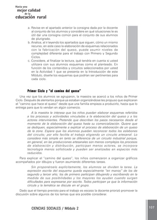CIENCIAS SOCIALES / Módulo 2CIENCIAS SOCIALES / Módulo 2CIENCIAS SOCIALES / Módulo 2CIENCIAS SOCIALES / Módulo 2CIENCIAS SOCIALES / Módulo 2 107107107107107
mejor calidad
Hacia una
educación rural
de la
a. Revise en el apartado anterior la consigna dada por la docente
al conjunto de los alumnos y considere en qué situaciones le es
útil dar una consigna común para el conjunto de sus alumnos
de plurigrado.
b. Analice, al ir leyendo los apartados que siguen, cómo un mismo
recurso, en este caso la elaboración de esquemas relacionados
con la fabricación del queso, puede asumir niveles de
complejidad diferente para el trabajo con Primero y Segundo
Ciclos.
c. Considere, al finalizar la lectura, qué tendría en cuenta si usted
utilizara con sus alumnos esquemas como el planteado. En
función de los contenidos y circuitos seleccionados por usted
en la Actividad 1 que se presenta en la Introducción de este
Módulo, diseñe los esquemas que podrían ser pertinentes para
cada ciclo.
Primer Ciclo y “el camino del queso”Primer Ciclo y “el camino del queso”Primer Ciclo y “el camino del queso”Primer Ciclo y “el camino del queso”Primer Ciclo y “el camino del queso”
Una vez que los alumnos se agruparon, la maestra se acercó a los niños de Primer
Ciclo. Después de alentarlos porque ya estaban organizándose les propuso que explicaran
el “camino que hace el queso” desde que una familia empieza a producirlo, hasta que lo
entrega para que lo vendan en algún comercio.
A la maestra le interesa que los niños puedan elaborar esquemas referidos
a los procesos y actividades vinculadas a la elaboración del queso y a los
actores intervinientes. Pretende que describan los pasos necesarios desde el
momento de la elaboración del queso hasta su comercialización. Quiere que
se dediquen, especialmente a explicar el proceso de elaboración de un queso
de la zona. Espera que los alumnos puedan reconocer todos los eslabones
del circuito; por ello facilita el trabajo eligiendo un circuito artesanal. Lo
considera más simple en tanto se diferencia de un circuito industrial porque,
en general, en las producciones artesanales son menos complejos los procesos
de elaboración y distribución, participan menos actores, se incorpora
tecnología menos sofisticada y pueden ser analizadas en espacios más
reducidos.
Para explicar el “camino del queso”, los niños comenzaron a organizar gráficos
acompañados por dibujos y fueron asumiendo diferentes tareas.
Sin proponérselo explícitamente, los alumnos se dividen la tarea. La
expresión escrita del esquema queda especialmente “en manos” de los de
segundo y tercer año; los de primero participan dibujando y escribiendo en la
medida de sus posibilidades y los mayores los ayudan cuando surgen
dificultades para expresarse por escrito. Todos participan ya que la información
circula y la temática se discute en el grupo.
Dado que el tiempo previsto para el trabajo es escaso la docente priorizó promover la
discusión sobre algunos de los temas que era posible considerar.
 