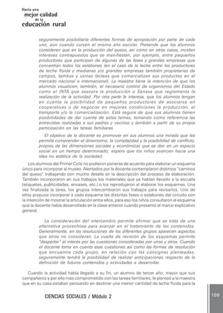 CIENCIAS SOCIALES / Módulo 2CIENCIAS SOCIALES / Módulo 2CIENCIAS SOCIALES / Módulo 2CIENCIAS SOCIALES / Módulo 2CIENCIAS SOCIALES / Módulo 2 109109109109109
mejor calidad
Hacia una
educación rural
de la
seguramente posibilitaría diferentes formas de apropiación por parte de cada
uno, aún cuando cursen el mismo año escolar. Pretende que los alumnos
consideren que en la producción del queso, así como en otros casos, inciden
intereses contrapuestos que se manifiestan, por ejemplo, entre pequeños
productores que participan de algunas de las fases y grandes empresas que
concentran todos los eslabones (en el caso de la leche entre los productores
de leche fluida y medianas y/o grandes empresas también propietarias de
campos, tambos y usinas lácteas que comercializan sus productos en el
mercado nacional e internacional). La maestra tiene la intención de que los
alumnos visualicen, también, el necesario control de organismos del Estado
como el INTA que asesora la producción o Senasa que reglamenta la
realización de la actividad. Por otra parte le interesa, que los alumnos tengan
en cuenta la posibilidad de pequeños productores de asociarse en
cooperativas o de negociar en mejores condiciones la producción, el
transporte y/o la comercialización. Está segura de que sus alumnos tienen
posibilidades de dar cuenta de estos temas, tomando como referencia las
entrevistas realizadas a sus padres y vecinos y también a partir de su propia
participación en las tareas familiares.
El objetivo de la docente es promover en sus alumnos una mirada que les
permita comprender el dinamismo, la complejidad y la posibilidad de conflicto,
propios de las dimensiones sociales y económicas que se dan en un espacio
social en un tiempo determinado; espera que los niños avancen hacia una
idea no estática de la sociedad.
Los alumnos del Primer Ciclo no pudieron ponerse de acuerdo para elaborar un esquema
único para incorporar al museo. Alentados por la docente contemplaron distintos “caminos
del queso” trabajando con mucho detalle en la descripción del proceso de elaboración.
También incorporaron en sus trabajos los materiales que ya habían llevado a la escuela
(etiquetas, publicidades, envases, etc.) o los reprodujeron al elaborar los esquemas. Una
vez finalizada la tarea, los grupos intercambiaron sus trabajos para revisarlos. Uno de
ellos propuso incorporar a cada esquema las distintas fases o eslabones del circuito con
la intención de mostrar la articulación entre ellos, para eso los niños consultaron el esquema
que la docente había desarrollado en la clase anterior cuando presentó el marco explicativo
general.
La consideración del intercambio permite afirmar que se trata de una
alternativa provechosa para avanzar en el tratamiento de los contenidos.
Generalmente, en las resoluciones de los diferentes grupos aparecen aspectos
que otros no consideran. La vuelta de revisión de los esquemas permite
“despertar” el interés por las cuestiones consideradas por unos y otros. Cuando
el docente toma en cuenta esas cuestiones así como las formas de resolución
que encuentra cada grupo, en relación con las consignas planteadas,
seguramente tendrá la posibilidad de realizar anticipaciones respecto de la
definición de futuros contenidos y actividades a desarrollar.
Cuando la actividad había llegado a su fin, un alumno de tercer año, mayor que sus
compañeros y por ello más comprometido con las tareas familiares, le planteó a la maestra
que en su casa estaban pensando en destinar una menor cantidad de leche fluida para la
 