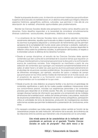 DGCyE / Subsecretaría de EducaciónDGCyE / Subsecretaría de EducaciónDGCyE / Subsecretaría de EducaciónDGCyE / Subsecretaría de EducaciónDGCyE / Subsecretaría de Educación1 01 01 01 01 0
Desde la propuesta de este curso, la intención es promover instancias que profundicen
la apertura de la escuela a la realidad social, en un abanico articulado que integre y relacione
aspectos históricos, geográficos, políticos, culturales; que permitan ir más allá de una
descripción de la realidad, ofreciendo oportunidades para problematizarla.
Abordar las Ciencias Sociales desde esta perspectiva implica varios desafíos para los
docentes. Estos desafíos responden a la necesidad de considerar simultáneamente
diversas cuestiones: socioculturales, disciplinares, didácticas e institucionales.
• La enseñanza de las Ciencias Sociales tiene como objetivo abordar contenidos
socialmente relevantes, aquellos que la escuela no debe ni puede eludir y que faciliten a
los alumnos la progresiva adquisición y construcción de herramientas que les permitan
apropiarse de la complejidad del mundo social, para comenzar a analizarlo, explicarlo y
comprenderlo. Por lo tanto, se trata de promover que los niños y jóvenes desarrollen la
reflexión crítica sobre los problemas sociales, la participación democrática, el respeto a
la diversidad cultural, la defensa de los derechos humanos.
• Desde el campo disciplinar, el estudio de las Ciencias Sociales debe aportar
contenidos que den cuenta de la centralidad de lo social en temas que requieran un
enfoque interdisciplinario y transversal para promover la discusión y la confrontación
acerca de cuestiones sociales. Esta integración se manifiesta a partir de una
selección de contenidos que supongan una necesaria complementariedad entre el
saber, el saber hacer y el saber ser, para que los alumnos participen plenamente en
el abordaje de situaciones sociales problemáticas. Se propone entonces el planteo
de diferentes estrategias; por ejemplo, estudios de casos o trabajos de campo
que promuevan en los niños ciertos niveles de intervención en el mundo social, con
el propósito de aportar a su formación como ciudadanos competentes y
comprometidos con la sociedad en la que viven .
• Desde el punto de vista didáctico se propone facilitar a los alumnos el aprendizaje de
contenidos significativos a partir de los cuales puedan establecer interacciones entre
sus conocimientos previos, incluidas sus experiencias personales y los contenidos
previstos para desarrollar en el ámbito escolar. Para ello, se incorporan estrategias que
recogen diversas fuentes de información que aportan a la comprensión de las múltiples
dimensiones de la realidad social: análisis de fuentes primarias y secundarias, resolución
de situaciones problemáticas, interpretación de documentos cartográficos, participación
crítica en actividades de toma de decisiones, producción de investigaciones escolares
sobre temas sociales que permitan la elaboración y presentación de conclusiones, entre
otras.
• Es necesario considerar que todas estas propuestas cobran sentido en función de las
características propias de cada institución, del entorno de la escuela, de la dinámica de
las relaciones entre los actores que intervienen y las vinculaciones con la comunidad.
Esta mirada acerca de las características de la institución seráEsta mirada acerca de las características de la institución seráEsta mirada acerca de las características de la institución seráEsta mirada acerca de las características de la institución seráEsta mirada acerca de las características de la institución será
considerada en particular en el apartado “Enseñar Cienciasconsiderada en particular en el apartado “Enseñar Cienciasconsiderada en particular en el apartado “Enseñar Cienciasconsiderada en particular en el apartado “Enseñar Cienciasconsiderada en particular en el apartado “Enseñar Ciencias
Sociales en aulas de plurigrado”. PSociales en aulas de plurigrado”. PSociales en aulas de plurigrado”. PSociales en aulas de plurigrado”. PSociales en aulas de plurigrado”. Para darle marco a lasara darle marco a lasara darle marco a lasara darle marco a lasara darle marco a las
 