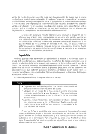 DGCyE / Subsecretaría de EducaciónDGCyE / Subsecretaría de EducaciónDGCyE / Subsecretaría de EducaciónDGCyE / Subsecretaría de EducaciónDGCyE / Subsecretaría de Educación110110110110110
venta, de modo de contar con más litros para la producción del queso que la mamá
podía ofrecer en el almacén del pueblo. A modo de “situación problemática”, la maestra
lo comprometió a averiguar los precios entre lo que percibe un productor cuando entrega
la leche fluida a una empresa para su comercialización y cuando directamente elabora y
vende su producción y le propuso que cuando pudiera explicar cómo se conforman ambos
precios, podría consultar los resultados de sus averiguaciones con los alumnos de
Segundo Ciclo, aunque ellos estaban considerando otros temas.
La situación descripta resulta oportuna para analizar la situación de los
alumnos que si bien están matriculados en un cierto año escolar, comparten
con niños de otros años la edad, los intereses, el modo de participación en
las actividades laborales y familiares. Plantear actividades adecuadas a las
posibilidades de los alumnos en algunos momentos, sin desconocer sus
saberes escolares, posibilita mejores formas de integración a la tarea, facilita
la apropiación de conocimientos significativos y permite a los maestros
considerar las situaciones particulares.
SegundoCiclo
Una vez que los niños de Primer Ciclo comenzaron a trabajar, la maestra se acercó al
grupo de Segundo Ciclo que estaba revisando los afiches de clases anteriores sobre el
circuito productivo de la leche. A partir del esquema, la docente les sugirió abordar la
producción industrial de quesos desde el eslabón industrial al eslabón comercial. El trabajo
consistiría en buscar información sobre el proceso productivo que se desarrolla en
establecimientos que elaboran quesos de diferentes variedades a gran escala y con los
recursos tecnológicos más actualizados. Además se establecería el alcance de distribución
y consumo del producto.
La maestra presentó esta ficha para orientar el trabajo:
FFFFFicha 1icha 1icha 1icha 1icha 1 ...cvx...cvx...cvx...cvx...cvx
• Organicen una secuencia gráfica que permita comprender el
proceso de elaboración industrial del queso.
• Ubiquen en un mapa de la República Argentina provincias
productoras de leche y sus derivados. ¿Qué conclusiones
pueden elaborar con respecto a la ubicación de las industrias
elaboradoras?
• Argentina realiza intercambios comerciales de productos lácteos
con distintos países y con el Mercosur. Expliquen de qué
productos se trata, quiénes son nuestros compradores y de
qué naciones se importa.....
El uso de fichas le posibilita a la maestra organizar instancias de trabajo
para los diferentes grupos o inclusive para alumnos en particular, de forma de
poder atender las diversas necesidades y a la construcción de un camino de
autonomía en el aprendizaje. Por otra parte, su tarea se ve facilitada en tanto
tiene la oportunidad de destinar un tiempo específico a cada grupo, mientras
el resto avanza en su tarea.
 