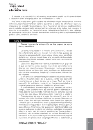 CIENCIAS SOCIALES / Módulo 2CIENCIAS SOCIALES / Módulo 2CIENCIAS SOCIALES / Módulo 2CIENCIAS SOCIALES / Módulo 2CIENCIAS SOCIALES / Módulo 2 113113113113113
mejor calidad
Hacia una
educación rural
de la
A partir de la lectura conjunta de los textos en pequeños grupos los niños comenzaron
a trabajar en torno a las propuestas de actividades de la Ficha 1.
Para armar la secuencia gráfica sobre las diferentes etapas de fabricación industrial
del queso, los niños comenzaron su tarea a partir de la lectura del artículo que sigue. La
maestra se los entregó indicándoles que no se “asustaran” por algunas palabras difíciles
como cuajada o pre-prensado, porque las irían aclarando entre todos; que centraran la
atención en el nombre y las características de cada etapa de fabricación para cada tipo
de queso y que identificaran también las diferentes formas en que los quesos se entregaban
para su venta, enteros o en trozos.
FFFFFicha 5icha 5icha 5icha 5icha 5 ....................
Etapas clave en la elaboración de los quesos de pastaEtapas clave en la elaboración de los quesos de pastaEtapas clave en la elaboración de los quesos de pastaEtapas clave en la elaboración de los quesos de pastaEtapas clave en la elaboración de los quesos de pasta
dura y semiduradura y semiduradura y semiduradura y semiduradura y semidura
La leche pasteurizada es la materia prima del queso, a través
de un fenómeno común a la gran mayoría de los quesos, se
transforma, por coagulación, en un gel que retiene todos los sólidos
de la leche y el agua, dando lugar a la formación de la cuajada.
Todo este proceso se realiza en tanques especiales denominados
comúnmente “tinas”.
Los quesos de pasta dura y semidura constituyen un grupo en
el que se incluyen desde quesos muy duros para rallar, hasta
algunos con mayor humedad. Se producen muchas variedades
de cada uno de los tipos, pero todas se diferencian de los quesos
blandos en el tratamiento de corte y/ o calentamiento que reciben
las cuajadas.
El pre-prensado tiene como objetivo separar el suero de la masa,
junto con la aglomeración de la cuajada, siendo esta operación
importante para el buen cerrado de la masa. Aquí, se inicia la
operación de moldeado, cortando en formatos apropiados la
cuajada ligeramente prensada y llevándola a los moldes.
El prensado final, realizado según el tipo de queso, en distinto
tiempo, y con diferente nivel de presión, permite compactar la
masa, acelerar su desuerado, mientras el queso completa su ciclo
normal para esta etapa. Completado éste, va camino al saladero.
Posteriormente se pasa a la etapa de maduración, uno de los
factores principales de diferenciación de los quesos. Mientras que
en un queso duro este proceso lleva varios meses (por ejemplo,
12 meses para un Parmesano) en los quesos semiduros el tiempo
de maduración requerido es menor (por ejemplo, 2 meses para un
queso Danbo). Finalmente, los quesos son acondicionados para
su venta, cubriendo el exterior con distintos materiales: embolsado
plástico al vacío para los quesos semiduros en forma de barra;
parafinado para aquellas variedades en hormas. Para el caso de
los quesos duros, lo usual es el pintado de la cáscara con pinturas
especiales. Un proceso que se agrega al final de la elaboración, y
 