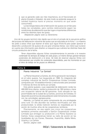 DGCyE / Subsecretaría de EducaciónDGCyE / Subsecretaría de EducaciónDGCyE / Subsecretaría de EducaciónDGCyE / Subsecretaría de EducaciónDGCyE / Subsecretaría de Educación114114114114114
que va ganando cada vez más importancia, es el fraccionado en
planta (trozado o feteado); de este modo se pretende asegurar la
calidad higiénica hasta el preciso momento en que serán
consumidos.
La tecnología básica de la fabricación de quesos es similar para
todas las variedades, pero cambia relativamente según las
condiciones de elaboración que dan lugar a importantes diferencias
entre los distintos tipos de queso.
Adaptación página web La Serenísima.
Uno de los grupos terminó más rápido que el otro el armado de la secuencia gráfica
del proceso de elaboración industrial del queso que se solicitaba en la ficha 1. La maestra
les pidió a estos niños que leyeran el texto que sigue (Ficha 6) para poder apreciar el
desarrollo y producción de quesos de una gran empresa láctea. Les indicó que tuvieran
en cuenta esa información para diseñar un esquema que cubriera las distintas fases del
circuito productivo de la leche.
Tener disponibles algunas fichas complementarias le permite a la maestra
contemplar los tiempos de trabajo de cada grupo y al mismo tiempo generar tiempos
sostenidos de dedicación a la tarea. Se trata de reservar algunas fichas con
informaciones que amplían los contenidos desarrollados, para los momentos en que
el ritmo de trabajo de los grupos se diferencia.
FFFFFicha 6icha 6icha 6icha 6icha 6..........
Planta Industrial ”LPlanta Industrial ”LPlanta Industrial ”LPlanta Industrial ”LPlanta Industrial ”La Carlotaa Carlotaa Carlotaa Carlotaa Carlota“““““
La Planta Industrial La Carlota, de última generación tecnológica
en el rubro quesos, fue inaugurada en 1990. Es integrante del
complejo industrial de SanCor Cooperativas Unidas Limitada,
compuesto por 18 establecimientos y estructurado para procesar
7 millones de litros de leche por jornada.
Esta planta quesera, cuya capacidad de elaboración ronda los
400.000 litros diarios, recibe la producción de 160 tambos y tiene
una ocupación laboral de 90 personas. Está ubicada en las
proximidades de la ciudad de La Carlota, provincia de Córdoba. El
desarrollo económico de esta población está íntimamente vinculado
con las actividades agropecuarias.
Además, La Carlota es parte componente de una privilegiada
zona rural. En ella abundan los tambos tecnificados con alta
productividad; la sólida tradición lechera es respaldada por la
acción de muchos años de las cooperativas tamberas.
Precisamente, en esa región son cinco las cooperativas
tamberas primarias asociadas a SanCor Cooperativas Unidas
Limitada que entregan su producción a la Planta Quesera La
Carlota. Estas cooperativas tienen su radio de acción en las
localidades de Los Cisnes, Pascanas, Huanchilla, Adelia María,
Ucacha y La Carlota.
SanCor, página web.
 
