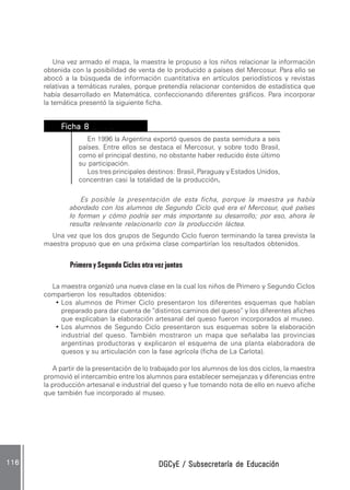 DGCyE / Subsecretaría de EducaciónDGCyE / Subsecretaría de EducaciónDGCyE / Subsecretaría de EducaciónDGCyE / Subsecretaría de EducaciónDGCyE / Subsecretaría de Educación116116116116116
Una vez armado el mapa, la maestra le propuso a los niños relacionar la información
obtenida con la posibilidad de venta de lo producido a países del Mercosur. Para ello se
abocó a la búsqueda de información cuantitativa en artículos periodísticos y revistas
relativas a temáticas rurales, porque pretendía relacionar contenidos de estadística que
había desarrollado en Matemática, confeccionando diferentes gráficos. Para incorporar
la temática presentó la siguiente ficha.
FFFFFicha 8icha 8icha 8icha 8icha 8 .. . .... . .... . .... . .... . ..
En 1996 la Argentina exportó quesos de pasta semidura a seis
países. Entre ellos se destaca el Mercosur, y sobre todo Brasil,
como el principal destino, no obstante haber reducido éste último
su participación.
Los tres principales destinos: Brasil, Paraguay y Estados Unidos,
concentran casi la totalidad de la producción.....
Es posible la presentación de esta ficha, porque la maestra ya había
abordado con los alumnos de Segundo Ciclo qué era el Mercosur, qué países
lo forman y cómo podría ser más importante su desarrollo; por eso, ahora le
resulta relevante relacionarlo con la producción láctea.
Una vez que los dos grupos de Segundo Ciclo fueron terminando la tarea prevista la
maestra propuso que en una próxima clase compartirían los resultados obtenidos.
Primero y Segundo Ciclos otra vez juntos
La maestra organizó una nueva clase en la cual los niños de Primero y Segundo Ciclos
compartieron los resultados obtenidos:
• Los alumnos de Primer Ciclo presentaron los diferentes esquemas que habían
preparado para dar cuenta de “distintos caminos del queso” y los diferentes afiches
que explicaban la elaboración artesanal del queso fueron incorporados al museo.
• Los alumnos de Segundo Ciclo presentaron sus esquemas sobre la elaboración
industrial del queso. También mostraron un mapa que señalaba las provincias
argentinas productoras y explicaron el esquema de una planta elaboradora de
quesos y su articulación con la fase agrícola (ficha de La Carlota).
A partir de la presentación de lo trabajado por los alumnos de los dos ciclos, la maestra
promovió el intercambio entre los alumnos para establecer semejanzas y diferencias entre
la producción artesanal e industrial del queso y fue tomando nota de ello en nuevo afiche
que también fue incorporado al museo.
 