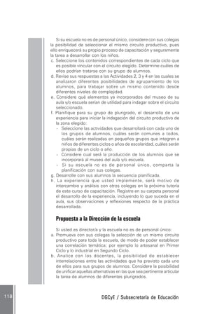 DGCyE / Subsecretaría de EducaciónDGCyE / Subsecretaría de EducaciónDGCyE / Subsecretaría de EducaciónDGCyE / Subsecretaría de EducaciónDGCyE / Subsecretaría de Educación118118118118118
Si su escuela no es de personal único, considere con sus colegas
la posibilidad de seleccionar el mismo circuito productivo, pues
ello enriquecerá su propio proceso de capacitación y seguramente
la tarea a desarrollar con los niños.
c. Seleccione los contenidos correspondientes de cada ciclo que
es posible vincular con el circuito elegido. Determine cuáles de
ellos podrían tratarse con su grupo de alumnos.
d. Revise sus respuestas a las Actividades 2, 3 y 4 en las cuales se
analizaron diferentes posibilidades de agrupamiento de los
alumnos, para trabajar sobre un mismo contenido desde
diferentes niveles de complejidad.
e. Considere qué elementos ya incorporados del museo de su
aula y/o escuela serían de utilidad para indagar sobre el circuito
seleccionado.
f. Planifique para su grupo de plurigrado, el desarrollo de una
experiencia para iniciar la indagación del circuito productivo de
la zona elegido:
- Seleccione las actividades que desarrollará con cada uno de
los grupos de alumnos, cuáles serán comunes a todos,
cuáles serán realizadas en pequeños grupos que integren a
niños de diferentes ciclos o años de escolaridad, cuáles serán
propias de un ciclo o año.
- Considere cual será la producción de los alumnos que se
incorporará al museo del aula y/o escuela.
- Si su escuela no es de personal único, comparta la
planificación con sus colegas.
g. Desarrolle con sus alumnos la secuencia planificada.
h. La experiencia que usted implemente, será motivo de
intercambio y análisis con otros colegas en la próxima tutoría
de este curso de capacitación. Registre en su carpeta personal
el desarrollo de la experiencia, incluyendo lo que suceda en el
aula, sus observaciones y reflexiones respecto de la práctica
desarrollada.
Propuesta a la Dirección de la escuela
Si usted es director/a y la escuela no es de personal único:
a. Promueva con sus colegas la selección de un mismo circuito
productivo para toda la escuela, de modo de poder establecer
una correlación temática; por ejemplo lo artesanal en Primer
Ciclo y lo industrial en Segundo Ciclo.
b. Analice con los docentes, la posibilidad de establecer
interrelaciones entre las actividades que ha previsto cada uno
de ellos para sus grupos de alumnos. Considere la posibilidad
de unificar aquellas alternativas en las que sea pertinente articular
la tarea de alumnos de diferentes plurigrados.
 