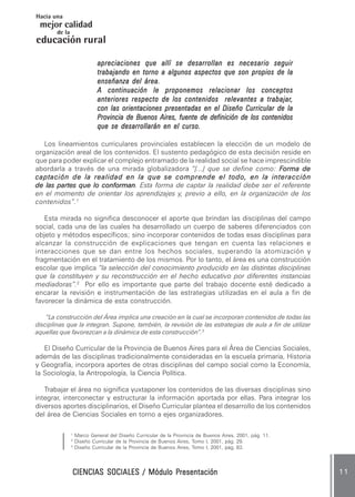 CIENCIAS SOCIALES / Módulo PresentaciónCIENCIAS SOCIALES / Módulo PresentaciónCIENCIAS SOCIALES / Módulo PresentaciónCIENCIAS SOCIALES / Módulo PresentaciónCIENCIAS SOCIALES / Módulo Presentación 1 11 11 11 11 1
mejor calidad
Hacia una
educación
de la
rural
apreciaciones que allí se desarrollan es necesario seguirapreciaciones que allí se desarrollan es necesario seguirapreciaciones que allí se desarrollan es necesario seguirapreciaciones que allí se desarrollan es necesario seguirapreciaciones que allí se desarrollan es necesario seguir
trabajando en torno a algunos aspectos que son propios de latrabajando en torno a algunos aspectos que son propios de latrabajando en torno a algunos aspectos que son propios de latrabajando en torno a algunos aspectos que son propios de latrabajando en torno a algunos aspectos que son propios de la
enseñanza del área.enseñanza del área.enseñanza del área.enseñanza del área.enseñanza del área.
A continuación le proponemos relacionar los conceptosA continuación le proponemos relacionar los conceptosA continuación le proponemos relacionar los conceptosA continuación le proponemos relacionar los conceptosA continuación le proponemos relacionar los conceptos
anteriores respecto de los contenidos relevantes a trabajaranteriores respecto de los contenidos relevantes a trabajaranteriores respecto de los contenidos relevantes a trabajaranteriores respecto de los contenidos relevantes a trabajaranteriores respecto de los contenidos relevantes a trabajar,,,,,
con las orientaciones presentadas en el Diseño Curricular de lacon las orientaciones presentadas en el Diseño Curricular de lacon las orientaciones presentadas en el Diseño Curricular de lacon las orientaciones presentadas en el Diseño Curricular de lacon las orientaciones presentadas en el Diseño Curricular de la
Provincia de Buenos Aires, fuente de definición de los contenidosProvincia de Buenos Aires, fuente de definición de los contenidosProvincia de Buenos Aires, fuente de definición de los contenidosProvincia de Buenos Aires, fuente de definición de los contenidosProvincia de Buenos Aires, fuente de definición de los contenidos
que se desarrollarán en el curso.que se desarrollarán en el curso.que se desarrollarán en el curso.que se desarrollarán en el curso.que se desarrollarán en el curso.
Los lineamientos curriculares provinciales establecen la elección de un modelo de
organización areal de los contenidos. El sustento pedagógico de esta decisión reside en
que para poder explicar el complejo entramado de la realidad social se hace imprescindible
abordarla a través de una mirada globalizadora “[...] que se define como: FFFFForma deorma deorma deorma deorma de
captación de la realidad en la que se comprende el todo, en la interaccióncaptación de la realidad en la que se comprende el todo, en la interaccióncaptación de la realidad en la que se comprende el todo, en la interaccióncaptación de la realidad en la que se comprende el todo, en la interaccióncaptación de la realidad en la que se comprende el todo, en la interacción
de las partes que lo conformande las partes que lo conformande las partes que lo conformande las partes que lo conformande las partes que lo conforman. Esta forma de captar la realidad debe ser el referente
en el momento de orientar los aprendizajes y, previo a ello, en la organización de los
contenidos”.1
Esta mirada no significa desconocer el aporte que brindan las disciplinas del campo
social, cada una de las cuales ha desarrollado un cuerpo de saberes diferenciados con
objeto y métodos específicos; sino incorporar contenidos de todas esas disciplinas para
alcanzar la construcción de explicaciones que tengan en cuenta las relaciones e
interacciones que se dan entre los hechos sociales, superando la atomización y
fragmentación en el tratamiento de los mismos. Por lo tanto, el área es una construcción
escolar que implica “la selección del conocimiento producido en las distintas disciplinas
que la constituyen y su reconstrucción en el hecho educativo por diferentes instancias
mediadoras”.2
Por ello es importante que parte del trabajo docente esté dedicado a
encarar la revisión e instrumentación de las estrategias utilizadas en el aula a fin de
favorecer la dinámica de esta construcción.
“La construcción del Área implica una creación en la cual se incorporan contenidos de todas las
disciplinas que la integran. Supone, también, la revisión de las estrategias de aula a fin de utilizar
aquellas que favorezcan a la dinámica de esta construcción”.3
El Diseño Curricular de la Provincia de Buenos Aires para el Área de Ciencias Sociales,
además de las disciplinas tradicionalmente consideradas en la escuela primaria, Historia
y Geografía, incorpora aportes de otras disciplinas del campo social como la Economía,
la Sociología, la Antropología, la Ciencia Política.
Trabajar el área no significa yuxtaponer los contenidos de las diversas disciplinas sino
integrar, interconectar y estructurar la información aportada por ellas. Para integrar los
diversos aportes disciplinarios, el Diseño Curricular plantea el desarrollo de los contenidos
del área de Ciencias Sociales en torno a ejes organizadores.
1
Marco General del Diseño Curricular de la Provincia de Buenos Aires, 2001, pág. 11.
2
Diseño Curricular de la Provincia de Buenos Aires, Tomo I, 2001, pág. 29.
3
Diseño Curricular de la Provincia de Buenos Aires, Tomo I, 2001, pág. 83.
 