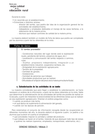 CIENCIAS SOCIALES / Módulo 2CIENCIAS SOCIALES / Módulo 2CIENCIAS SOCIALES / Módulo 2CIENCIAS SOCIALES / Módulo 2CIENCIAS SOCIALES / Módulo 2 123123123123123
mejor calidad
Hacia una
educación rural
de la
Durante la visita:
• Un recorrido por el establecimiento.
• Entrevistas a distintos actores:
- director del tambo, que podría dar idea de la organización general de las
actividades del establecimiento,
- trabajadores y empleados dedicados al manejo de las vacas lecheras, a la
elaboración de la materia prima,
- técnicos que realizan controles de calidad de la materia prima.
La maestra elaboró también un modelo de ficha de datos que podría ser completada
por los alumnos a partir de los obtenidos en la visita.
FFFFFicha de datosicha de datosicha de datosicha de datosicha de datos ...•...•...•...•...•
El tambo proveedorEl tambo proveedorEl tambo proveedorEl tambo proveedorEl tambo proveedor
- Condiciones naturales del lugar donde está la explotación
(suelo, pendiente del terreno, presencia de agua, etc.)
- Localización y comunicación del tambo respecto a caminos,
rutas.
- Dueños: propietario independiente, integración a un
establecimiento industrial, cooperativa tambera, etc.
- Antigüedad de la explotación agropecuaria.
- Tamaño de la propiedad.
- Cantidad de ganado.
- Instalaciones.
- Cantidad de personas que trabajan.
- Actividades productivas que se realizan.
-Dificultadesenlafijacióndelpreciodelamateriaprima(lechefluida).
c. Calendarización de las actividades de un tamboc. Calendarización de las actividades de un tamboc. Calendarización de las actividades de un tamboc. Calendarización de las actividades de un tamboc. Calendarización de las actividades de un tambo
La maestra consideraba que para llegar a establecer la calendarización, se hacía
necesario un análisis de la información, a partir de los datos obtenidos en la visita. Sabía
que determinar la calendarización de las actividades del tambo era posible de realizar en
la escuela, a partir de interpretar la estacionalidad de las diferentes tareas que se realizan
en esa explotación agropecuaria. Orientan el análisis preguntas como:
• cuándo se produce más leche,
• en qué época se suplementa la alimentación del ganado,
• cuándo son las épocas de parición.
Para sistematizar el conjunto de información recogida desde las ocupaciones en
diferentes momentos del año, la docente elaboró el siguiente cuadro. Le pediría a los
alumnos que tuvieran en cuenta al completarlo:
• qué actividades mejoran la cantidad y calidad del producto;
• qué trabajos se hacen en el tambo, tratando de que abarquen todo tipo de tareas
y quiénes las realizan (operarios, empleados, transportistas, veterinarios, etc.).
 