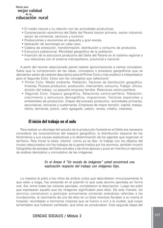 CIENCIAS SOCIALES / Módulo 2CIENCIAS SOCIALES / Módulo 2CIENCIAS SOCIALES / Módulo 2CIENCIAS SOCIALES / Módulo 2CIENCIAS SOCIALES / Módulo 2 127127127127127
mejor calidad
Hacia una
educación rural
de la
• El medio natural y su relación con las actividades productivas.
• Caracterización económica del Delta del Paraná (sector primario, sector industrial,
sector de comercial, servicios y turismo).
• Producciones y economías en pequeña y gran escala.
• Aplicación de tecnología en cada caso.
• Cadena de extracción, transformación, distribución y consumo de productos.
• Estructura poblacional. Movilidad geográfica de la población.
• Inserción de la estructura productiva del Delta del Paraná en el sistema regional y
sus relaciones con el sistema metropolitano, provincial y nacional.
A partir del recorte seleccionado pensó realizar aproximaciones a ciertos conceptos.
Sabía que la comprensión de las ideas, conceptos y procesos geográficos que se
abordarían serían de carácter descriptivo para el Primer Ciclo y más analítico e interpretativo
para el Segundo Ciclo. Estos son los conceptos que seleccionó:
• Primer Ciclo: Medio ambiente. Población. Factores de distribución geográfica.
Vivienda. Proceso productivo: producción, intercambio, consumo. Trabajo: oficios,
división del trabajo. La pequeña empresa familiar. Relaciones centro-periferia.
• Segundo Ciclo: Espacio geográfico. Relaciones centro-periferia. Población:
crecimiento y estructura demográfica, migraciones. Factores espaciales y
ambientales de producción. Etapas del proceso productivo: actividades primarias,
secundarias, terciarias y cuaternarias. Empresas de mayor tamaño: capital, trabajo,
oferta, demanda, precio, valor agregado, salario, rentas, crédito, intereses.
El inicio del trabajo en el aula
Para realizar un abordaje del estudio de la producción forestal en el Delta era necesario
considerar las características del espacio geográfico, la distribución espacial de los
fenómenos y sus causas explicativas y la determinación de los agentes que organizan el
territorio. Para iniciar la tarea, retomó –como ya se dijo– el trabajo con los objetos del
museo relacionados con los trabajos de la gente traídos por los alumnos, también mostró
fotografías de paisajes del Delta actuales y de otras épocas y puso en marcha un ejercicio
de análisis denotativo y connotativo de las imágenes.
En el Anexo 4 “Un mundo de imágenes” usted encontrará unaEn el Anexo 4 “Un mundo de imágenes” usted encontrará unaEn el Anexo 4 “Un mundo de imágenes” usted encontrará unaEn el Anexo 4 “Un mundo de imágenes” usted encontrará unaEn el Anexo 4 “Un mundo de imágenes” usted encontrará una
explicación respecto del trabajo con imágenes fijas.explicación respecto del trabajo con imágenes fijas.explicación respecto del trabajo con imágenes fijas.explicación respecto del trabajo con imágenes fijas.explicación respecto del trabajo con imágenes fijas.
La maestra le pidió a los niños de ambos ciclos que describieran minuciosamente lo
que veían y luego, fue anotando en el pizarrón lo que cada alumno aportaba en forma
oral. Así, entre todas las visiones parciales, completaron la descripción. Luego les pidió
que expresaran aquello que las imágenes significaban para ellos. De esta manera, los
alumnos comenzaron a participar activamente contando anécdotas referidas a las
inundaciones, al nacimiento de uno de ellos en un bote mientras llevaban a su mamá al
hospital; recordaban a hermanos mayores que se fueron a vivir a la ciudad; qué cosas
lamentaban que hubieran cambiado; qué otras se conservaban. Esta segunda etapa del
 